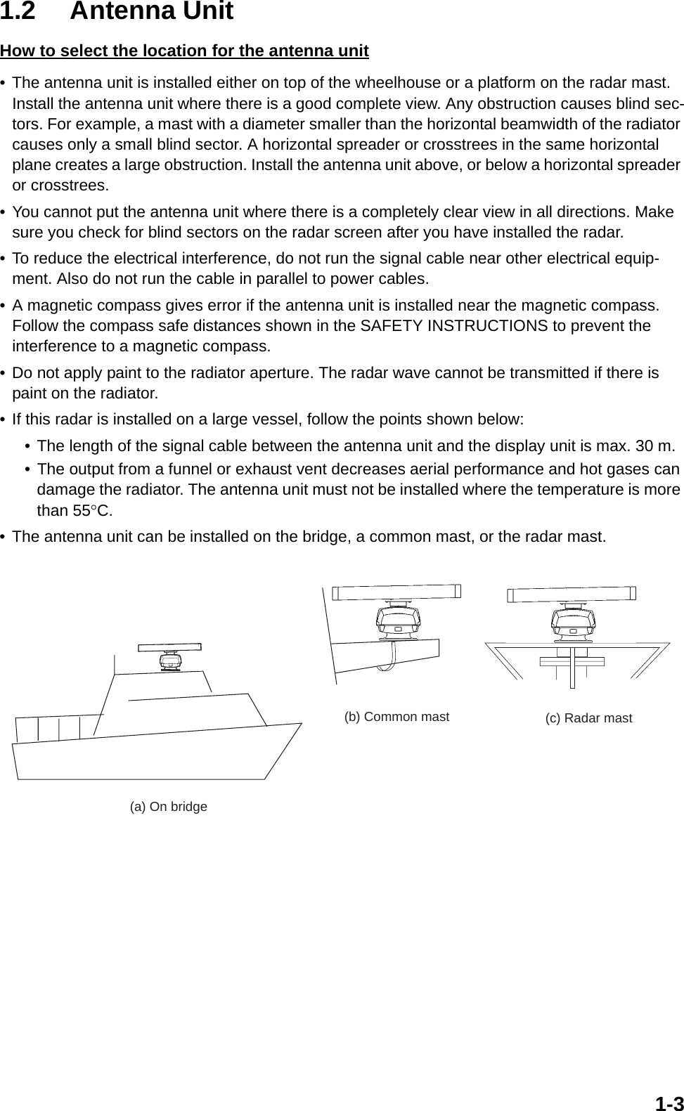 1-31.2 Antenna UnitHow to select the location for the antenna unit• The antenna unit is installed either on top of the wheelhouse or a platform on the radar mast. Install the antenna unit where there is a good complete view. Any obstruction causes blind sec-tors. For example, a mast with a diameter smaller than the horizontal beamwidth of the radiator causes only a small blind sector. A horizontal spreader or crosstrees in the same horizontal plane creates a large obstruction. Install the antenna unit above, or below a horizontal spreader or crosstrees.• You cannot put the antenna unit where there is a completely clear view in all directions. Make sure you check for blind sectors on the radar screen after you have installed the radar.• To reduce the electrical interference, do not run the signal cable near other electrical equip-ment. Also do not run the cable in parallel to power cables.• A magnetic compass gives error if the antenna unit is installed near the magnetic compass. Follow the compass safe distances shown in the SAFETY INSTRUCTIONS to prevent the interference to a magnetic compass.• Do not apply paint to the radiator aperture. The radar wave cannot be transmitted if there is paint on the radiator.• If this radar is installed on a large vessel, follow the points shown below:• The length of the signal cable between the antenna unit and the display unit is max. 30 m.• The output from a funnel or exhaust vent decreases aerial performance and hot gases can damage the radiator. The antenna unit must not be installed where the temperature is more than 55°C.• The antenna unit can be installed on the bridge, a common mast, or the radar mast.  (a) On bridge(c) Radar mast(b) Common mast