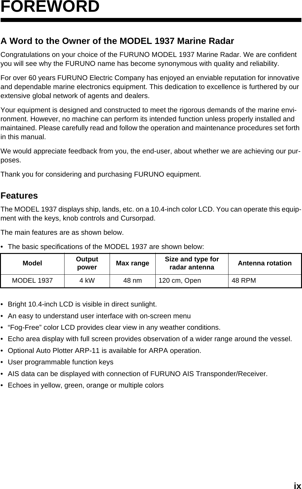 ixFOREWORDA Word to the Owner of the MODEL 1937 Marine RadarCongratulations on your choice of the FURUNO MODEL 1937 Marine Radar. We are confident you will see why the FURUNO name has become synonymous with quality and reliability.For over 60 years FURUNO Electric Company has enjoyed an enviable reputation for innovative and dependable marine electronics equipment. This dedication to excellence is furthered by our extensive global network of agents and dealers.Your equipment is designed and constructed to meet the rigorous demands of the marine envi-ronment. However, no machine can perform its intended function unless properly installed and maintained. Please carefully read and follow the operation and maintenance procedures set forth in this manual.We would appreciate feedback from you, the end-user, about whether we are achieving our pur-poses.Thank you for considering and purchasing FURUNO equipment.FeaturesThe MODEL 1937 displays ship, lands, etc. on a 10.4-inch color LCD. You can operate this equip-ment with the keys, knob controls and Cursorpad.The main features are as shown below.•  The basic specifications of the MODEL 1937 are shown below:•  Bright 10.4-inch LCD is visible in direct sunlight.•  An easy to understand user interface with on-screen menu•  “Fog-Free” color LCD provides clear view in any weather conditions.•  Echo area display with full screen provides observation of a wider range around the vessel.•  Optional Auto Plotter ARP-11 is available for ARPA operation.•  User programmable function keys•  AIS data can be displayed with connection of FURUNO AIS Transponder/Receiver.•  Echoes in yellow, green, orange or multiple colorsModel Output power Max range Size and type for radar antenna Antenna rotationMODEL 1937 4 kW 48 nm 120 cm, Open 48 RPM
