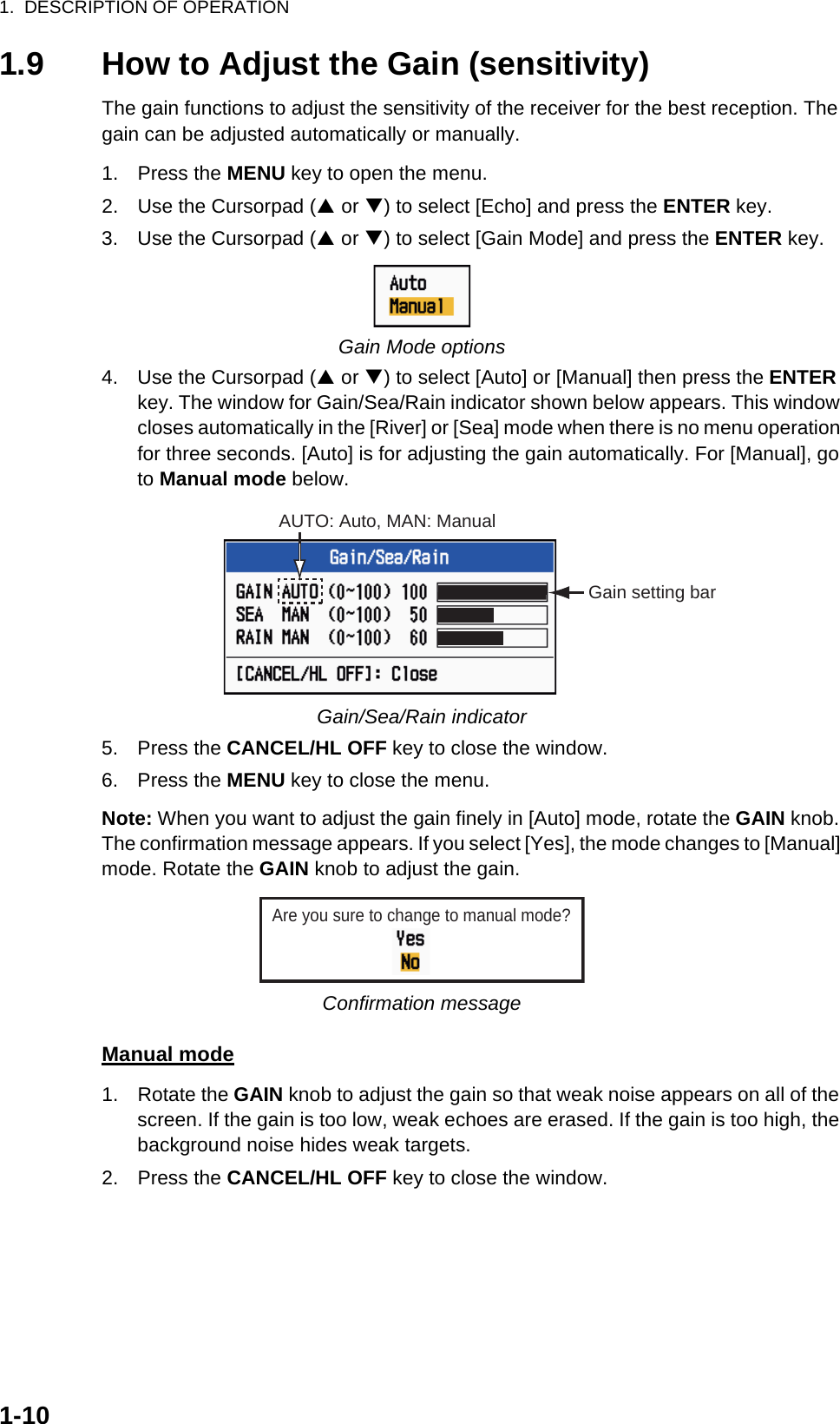 1.  DESCRIPTION OF OPERATION1-101.9 How to Adjust the Gain (sensitivity)The gain functions to adjust the sensitivity of the receiver for the best reception. The gain can be adjusted automatically or manually.1. Press the MENU key to open the menu.2. Use the Cursorpad (S or T) to select [Echo] and press the ENTER key.3. Use the Cursorpad (S or T) to select [Gain Mode] and press the ENTER key.Gain Mode options4. Use the Cursorpad (S or T) to select [Auto] or [Manual] then press the ENTER key. The window for Gain/Sea/Rain indicator shown below appears. This window closes automatically in the [River] or [Sea] mode when there is no menu operation for three seconds. [Auto] is for adjusting the gain automatically. For [Manual], go to Manual mode below.Gain/Sea/Rain indicator5. Press the CANCEL/HL OFF key to close the window.6. Press the MENU key to close the menu.Note: When you want to adjust the gain finely in [Auto] mode, rotate the GAIN knob. The confirmation message appears. If you select [Yes], the mode changes to [Manual] mode. Rotate the GAIN knob to adjust the gain.Confirmation messageManual mode1. Rotate the GAIN knob to adjust the gain so that weak noise appears on all of the screen. If the gain is too low, weak echoes are erased. If the gain is too high, the background noise hides weak targets.2. Press the CANCEL/HL OFF key to close the window.AUTO: Auto, MAN: ManualGain setting barAre you sure to change to manual mode?