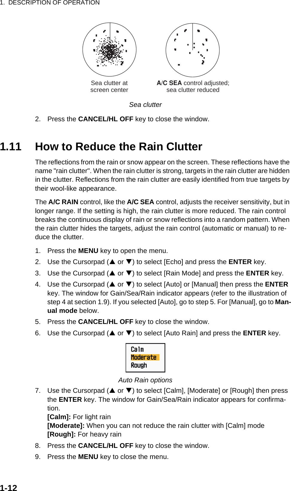 1.  DESCRIPTION OF OPERATION1-12Sea clutter2. Press the CANCEL/HL OFF key to close the window.1.11 How to Reduce the Rain ClutterThe reflections from the rain or snow appear on the screen. These reflections have the name &quot;rain clutter&quot;. When the rain clutter is strong, targets in the rain clutter are hidden in the clutter. Reflections from the rain clutter are easily identified from true targets by their wool-like appearance.The A/C RAIN control, like the A/C SEA control, adjusts the receiver sensitivity, but in longer range. If the setting is high, the rain clutter is more reduced. The rain control breaks the continuous display of rain or snow reflections into a random pattern. When the rain clutter hides the targets, adjust the rain control (automatic or manual) to re-duce the clutter.1. Press the MENU key to open the menu.2. Use the Cursorpad (S or T) to select [Echo] and press the ENTER key.3. Use the Cursorpad (S or T) to select [Rain Mode] and press the ENTER key.4. Use the Cursorpad (S or T) to select [Auto] or [Manual] then press the ENTER key. The window for Gain/Sea/Rain indicator appears (refer to the illustration of step 4 at section 1.9). If you selected [Auto], go to step 5. For [Manual], go to Man-ual mode below.5. Press the CANCEL/HL OFF key to close the window.6. Use the Cursorpad (S or T) to select [Auto Rain] and press the ENTER key.Auto Rain options7. Use the Cursorpad (S or T) to select [Calm], [Moderate] or [Rough] then press the ENTER key. The window for Gain/Sea/Rain indicator appears for confirma-tion.[Calm]: For light rain[Moderate]: When you can not reduce the rain clutter with [Calm] mode[Rough]: For heavy rain8. Press the CANCEL/HL OFF key to close the window.9. Press the MENU key to close the menu.A/C SEA control adjusted;sea clutter reducedSea clutter atscreen center