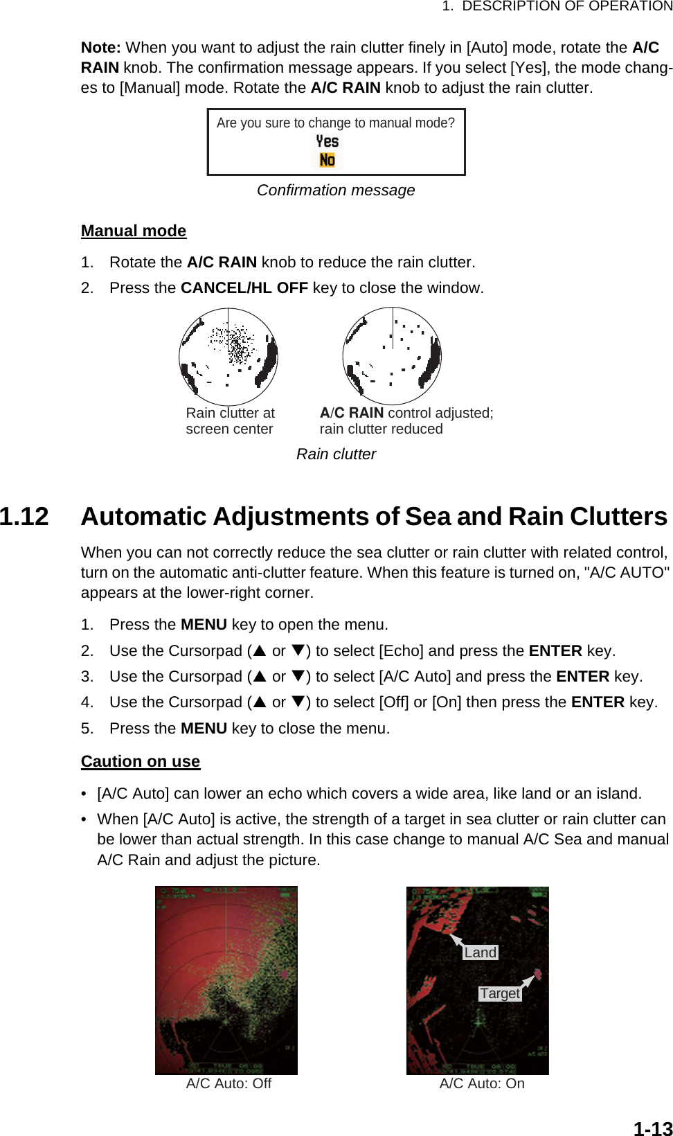 1.  DESCRIPTION OF OPERATION1-13Note: When you want to adjust the rain clutter finely in [Auto] mode, rotate the A/C RAIN knob. The confirmation message appears. If you select [Yes], the mode chang-es to [Manual] mode. Rotate the A/C RAIN knob to adjust the rain clutter.Confirmation messageManual mode1. Rotate the A/C RAIN knob to reduce the rain clutter.2. Press the CANCEL/HL OFF key to close the window.Rain clutter1.12 Automatic Adjustments of Sea and Rain Clutters When you can not correctly reduce the sea clutter or rain clutter with related control, turn on the automatic anti-clutter feature. When this feature is turned on, &quot;A/C AUTO&quot; appears at the lower-right corner.1. Press the MENU key to open the menu.2. Use the Cursorpad (S or T) to select [Echo] and press the ENTER key.3. Use the Cursorpad (S or T) to select [A/C Auto] and press the ENTER key.4. Use the Cursorpad (S or T) to select [Off] or [On] then press the ENTER key.5. Press the MENU key to close the menu.Caution on use•  [A/C Auto] can lower an echo which covers a wide area, like land or an island.•  When [A/C Auto] is active, the strength of a target in sea clutter or rain clutter can be lower than actual strength. In this case change to manual A/C Sea and manual A/C Rain and adjust the picture.Are you sure to change to manual mode?Rain clutter atscreen center            A/C RAIN control adjusted;rain clutter reducedA/C Auto: Off A/C Auto: On:£:¸:Å:»Land:£:¸:Å:»Target