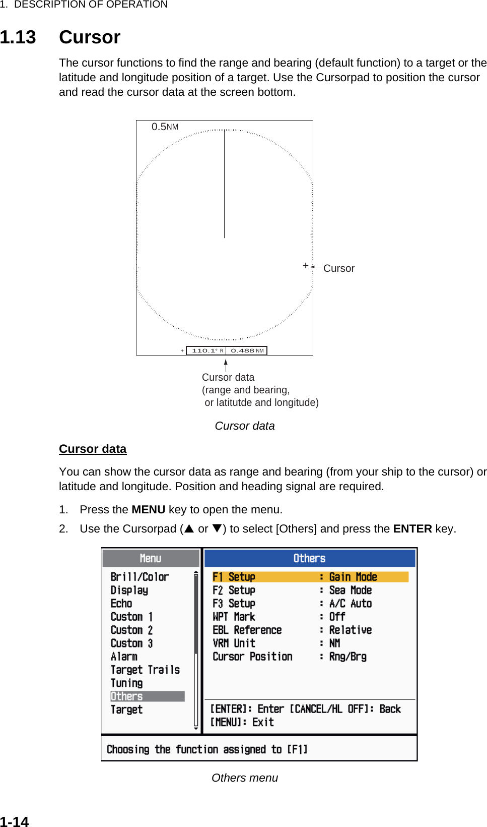 1.  DESCRIPTION OF OPERATION1-141.13 CursorThe cursor functions to find the range and bearing (default function) to a target or the latitude and longitude position of a target. Use the Cursorpad to position the cursor and read the cursor data at the screen bottom.Cursor dataCursor dataYou can show the cursor data as range and bearing (from your ship to the cursor) or latitude and longitude. Position and heading signal are required.1. Press the MENU key to open the menu.2. Use the Cursorpad (S or T) to select [Others] and press the ENTER key.Others menuCursor data(range and bearing, or latitutde and longitude)110.1°  R    0.488 NM   NM0.5Cursor++ 