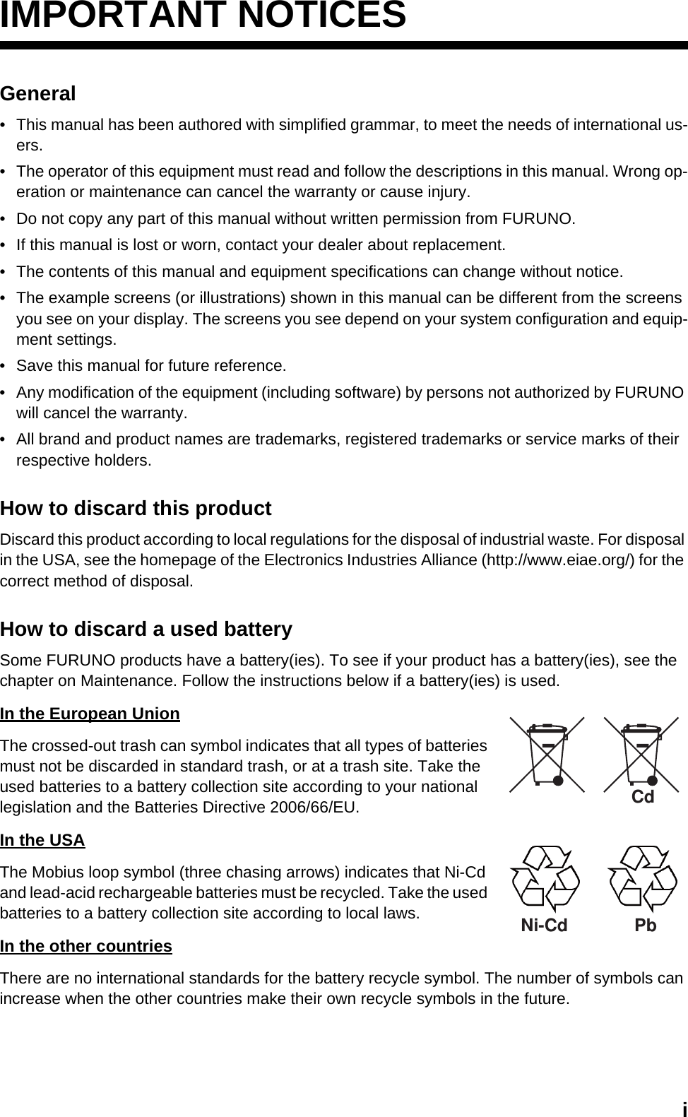 iIMPORTANT NOTICESGeneral•  This manual has been authored with simplified grammar, to meet the needs of international us-ers.•  The operator of this equipment must read and follow the descriptions in this manual. Wrong op-eration or maintenance can cancel the warranty or cause injury.•  Do not copy any part of this manual without written permission from FURUNO.•  If this manual is lost or worn, contact your dealer about replacement.•  The contents of this manual and equipment specifications can change without notice.•  The example screens (or illustrations) shown in this manual can be different from the screens you see on your display. The screens you see depend on your system configuration and equip-ment settings.•  Save this manual for future reference.•  Any modification of the equipment (including software) by persons not authorized by FURUNO will cancel the warranty.•  All brand and product names are trademarks, registered trademarks or service marks of their respective holders.How to discard this productDiscard this product according to local regulations for the disposal of industrial waste. For disposal in the USA, see the homepage of the Electronics Industries Alliance (http://www.eiae.org/) for the correct method of disposal.How to discard a used batterySome FURUNO products have a battery(ies). To see if your product has a battery(ies), see the chapter on Maintenance. Follow the instructions below if a battery(ies) is used.In the European UnionThe crossed-out trash can symbol indicates that all types of batteries must not be discarded in standard trash, or at a trash site. Take the used batteries to a battery collection site according to your national legislation and the Batteries Directive 2006/66/EU.In the USAThe Mobius loop symbol (three chasing arrows) indicates that Ni-Cd and lead-acid rechargeable batteries must be recycled. Take the used batteries to a battery collection site according to local laws.In the other countriesThere are no international standards for the battery recycle symbol. The number of symbols can increase when the other countries make their own recycle symbols in the future.CdNi-Cd Pb