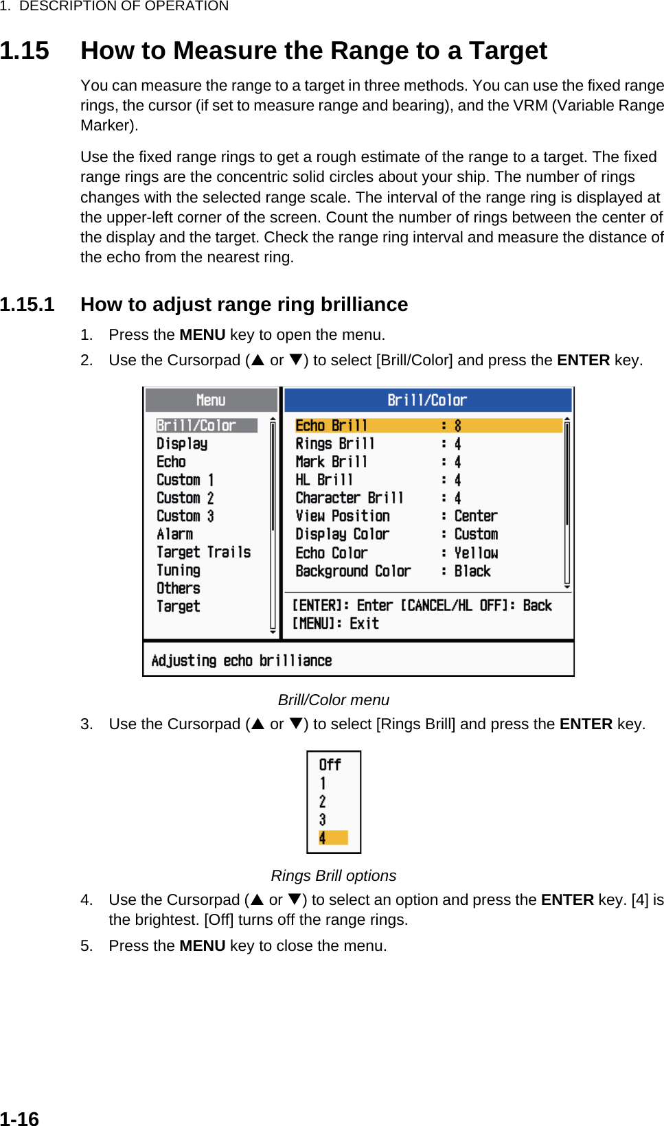 1.  DESCRIPTION OF OPERATION1-161.15 How to Measure the Range to a TargetYou can measure the range to a target in three methods. You can use the fixed range rings, the cursor (if set to measure range and bearing), and the VRM (Variable Range Marker).Use the fixed range rings to get a rough estimate of the range to a target. The fixed range rings are the concentric solid circles about your ship. The number of rings changes with the selected range scale. The interval of the range ring is displayed at the upper-left corner of the screen. Count the number of rings between the center of the display and the target. Check the range ring interval and measure the distance of the echo from the nearest ring.1.15.1 How to adjust range ring brilliance1. Press the MENU key to open the menu.2. Use the Cursorpad (S or T) to select [Brill/Color] and press the ENTER key.Brill/Color menu3. Use the Cursorpad (S or T) to select [Rings Brill] and press the ENTER key.Rings Brill options4. Use the Cursorpad (S or T) to select an option and press the ENTER key. [4] is the brightest. [Off] turns off the range rings.5. Press the MENU key to close the menu.