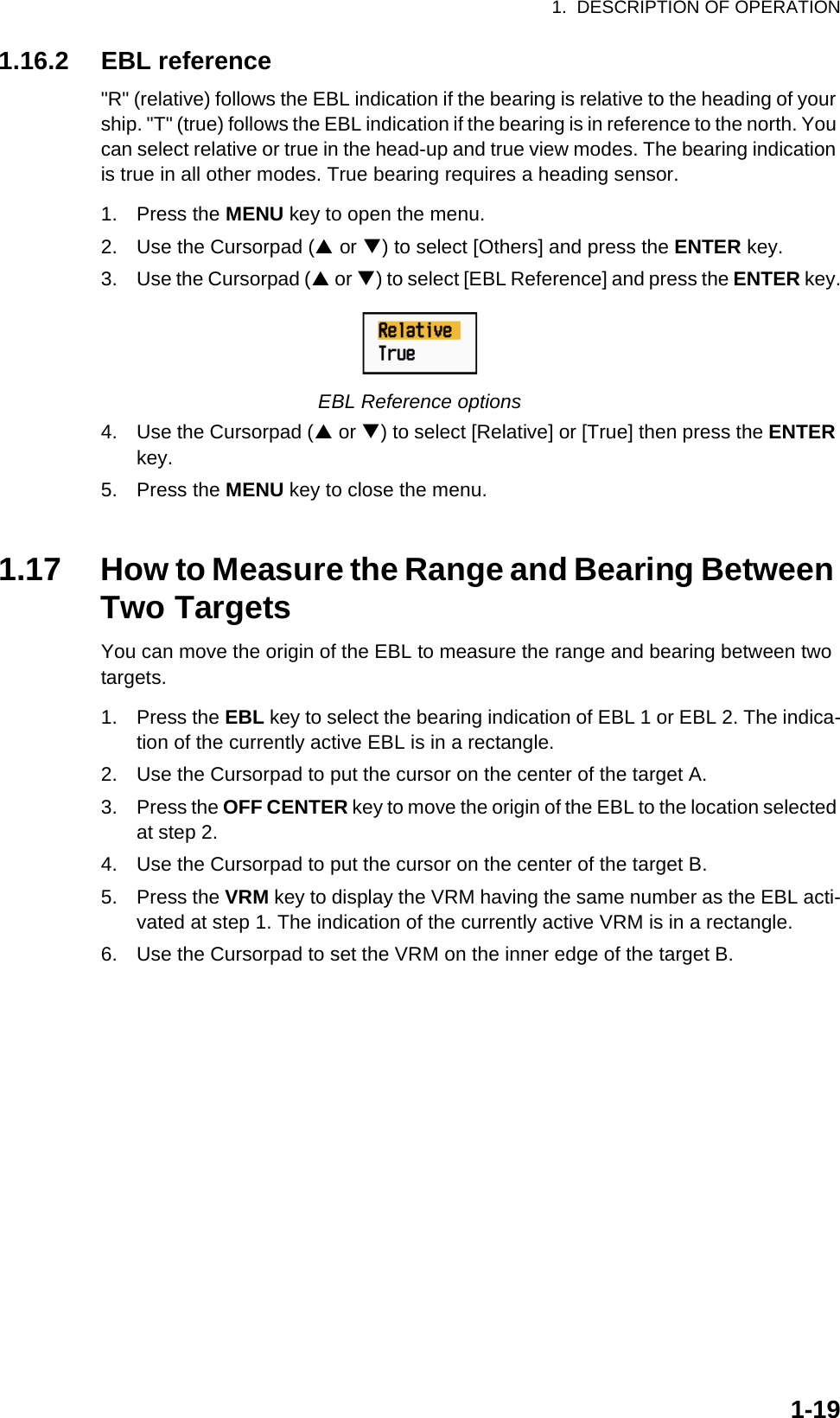 1.  DESCRIPTION OF OPERATION1-191.16.2 EBL reference&quot;R&quot; (relative) follows the EBL indication if the bearing is relative to the heading of your ship. &quot;T&quot; (true) follows the EBL indication if the bearing is in reference to the north. You can select relative or true in the head-up and true view modes. The bearing indication is true in all other modes. True bearing requires a heading sensor.1. Press the MENU key to open the menu.2. Use the Cursorpad (S or T) to select [Others] and press the ENTER key.3. Use the Cursorpad (S or T) to select [EBL Reference] and press the ENTER key.EBL Reference options4. Use the Cursorpad (S or T) to select [Relative] or [True] then press the ENTER key.5. Press the MENU key to close the menu.1.17 How to Measure the Range and Bearing Between Two TargetsYou can move the origin of the EBL to measure the range and bearing between two targets.1. Press the EBL key to select the bearing indication of EBL 1 or EBL 2. The indica-tion of the currently active EBL is in a rectangle.2. Use the Cursorpad to put the cursor on the center of the target A.3. Press the OFF CENTER key to move the origin of the EBL to the location selected at step 2.4. Use the Cursorpad to put the cursor on the center of the target B.5. Press the VRM key to display the VRM having the same number as the EBL acti-vated at step 1. The indication of the currently active VRM is in a rectangle.6. Use the Cursorpad to set the VRM on the inner edge of the target B.