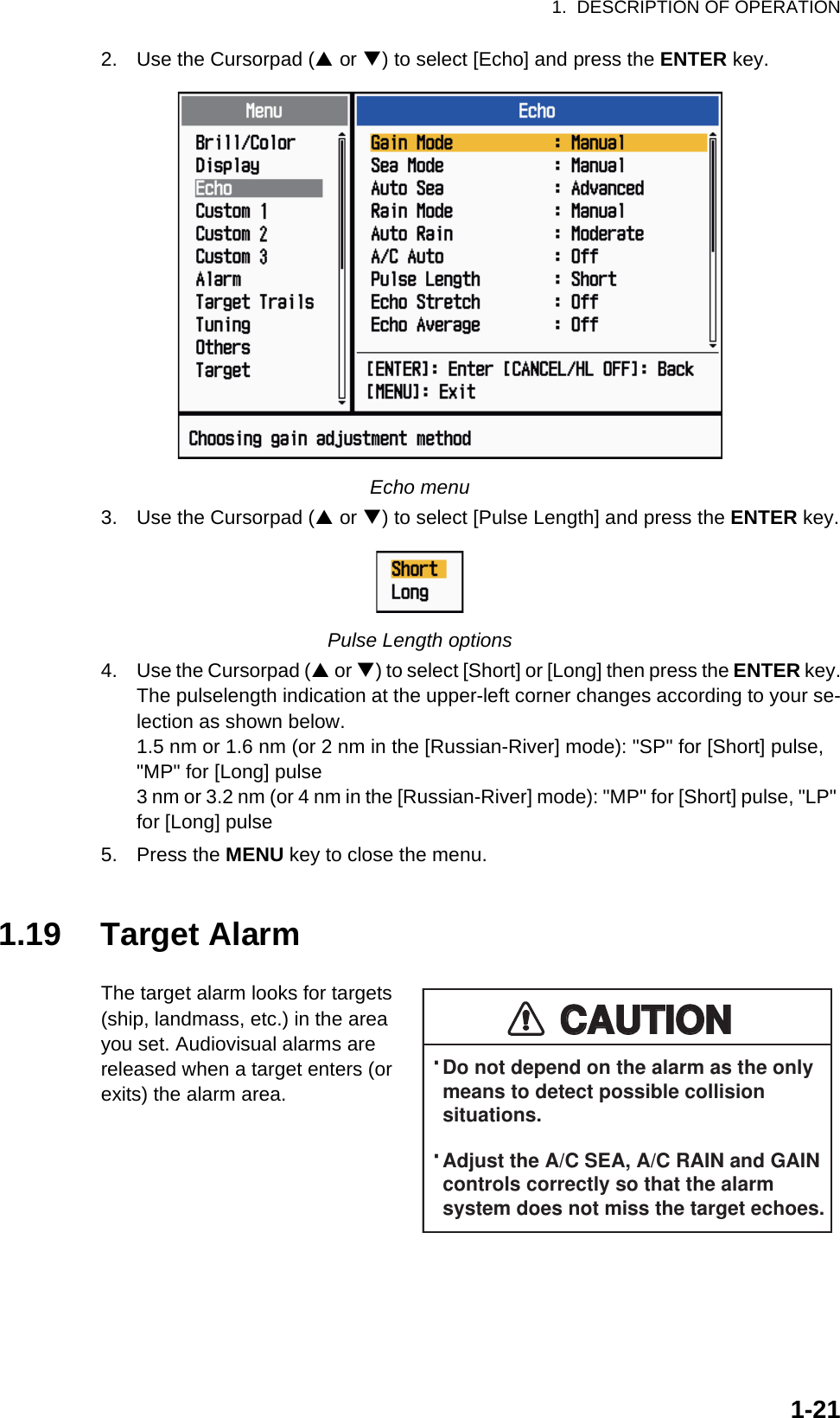 1.  DESCRIPTION OF OPERATION1-212. Use the Cursorpad (S or T) to select [Echo] and press the ENTER key.Echo menu3. Use the Cursorpad (S or T) to select [Pulse Length] and press the ENTER key.Pulse Length options4. Use the Cursorpad (S or T) to select [Short] or [Long] then press the ENTER key.The pulselength indication at the upper-left corner changes according to your se-lection as shown below.1.5 nm or 1.6 nm (or 2 nm in the [Russian-River] mode): &quot;SP&quot; for [Short] pulse, &quot;MP&quot; for [Long] pulse3 nm or 3.2 nm (or 4 nm in the [Russian-River] mode): &quot;MP&quot; for [Short] pulse, &quot;LP&quot; for [Long] pulse5. Press the MENU key to close the menu.1.19 Target AlarmThe target alarm looks for targets (ship, landmass, etc.) in the area you set. Audiovisual alarms are released when a target enters (or exits) the alarm area.CAUTIONCAUTION· Do not depend on the alarm as the only  means to detect possible collision  situations.· Adjust the A/C SEA, A/C RAIN and GAIN  controls correctly so that the alarm  system does not miss the target echoes.