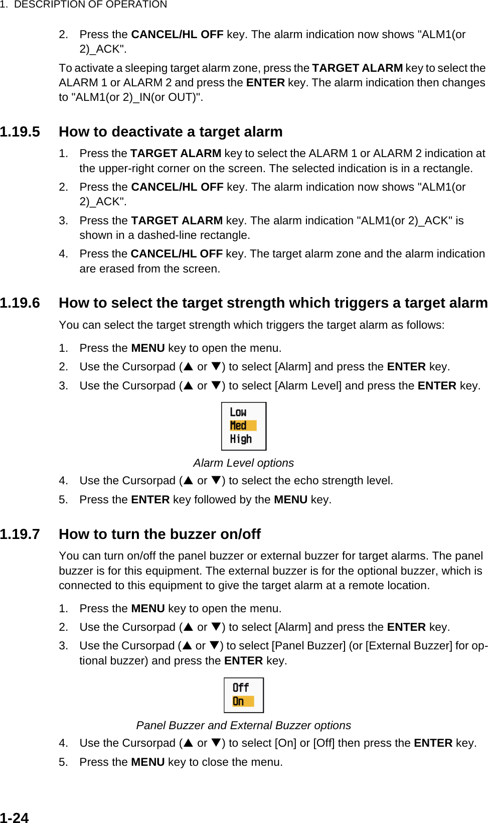 1.  DESCRIPTION OF OPERATION1-242. Press the CANCEL/HL OFF key. The alarm indication now shows &quot;ALM1(or 2)_ACK&quot;.To activate a sleeping target alarm zone, press the TARGET ALARM key to select the ALARM 1 or ALARM 2 and press the ENTER key. The alarm indication then changes to &quot;ALM1(or 2)_IN(or OUT)&quot;.1.19.5 How to deactivate a target alarm1. Press the TARGET ALARM key to select the ALARM 1 or ALARM 2 indication at the upper-right corner on the screen. The selected indication is in a rectangle.2. Press the CANCEL/HL OFF key. The alarm indication now shows &quot;ALM1(or 2)_ACK&quot;.3. Press the TARGET ALARM key. The alarm indication &quot;ALM1(or 2)_ACK&quot; is shown in a dashed-line rectangle.4. Press the CANCEL/HL OFF key. The target alarm zone and the alarm indication are erased from the screen.1.19.6 How to select the target strength which triggers a target alarmYou can select the target strength which triggers the target alarm as follows:1. Press the MENU key to open the menu.2. Use the Cursorpad (S or T) to select [Alarm] and press the ENTER key.3. Use the Cursorpad (S or T) to select [Alarm Level] and press the ENTER key.Alarm Level options4. Use the Cursorpad (S or T) to select the echo strength level.5. Press the ENTER key followed by the MENU key.1.19.7 How to turn the buzzer on/offYou can turn on/off the panel buzzer or external buzzer for target alarms. The panel buzzer is for this equipment. The external buzzer is for the optional buzzer, which is connected to this equipment to give the target alarm at a remote location.1. Press the MENU key to open the menu.2. Use the Cursorpad (S or T) to select [Alarm] and press the ENTER key.3. Use the Cursorpad (S or T) to select [Panel Buzzer] (or [External Buzzer] for op-tional buzzer) and press the ENTER key.Panel Buzzer and External Buzzer options4. Use the Cursorpad (S or T) to select [On] or [Off] then press the ENTER key.5. Press the MENU key to close the menu.