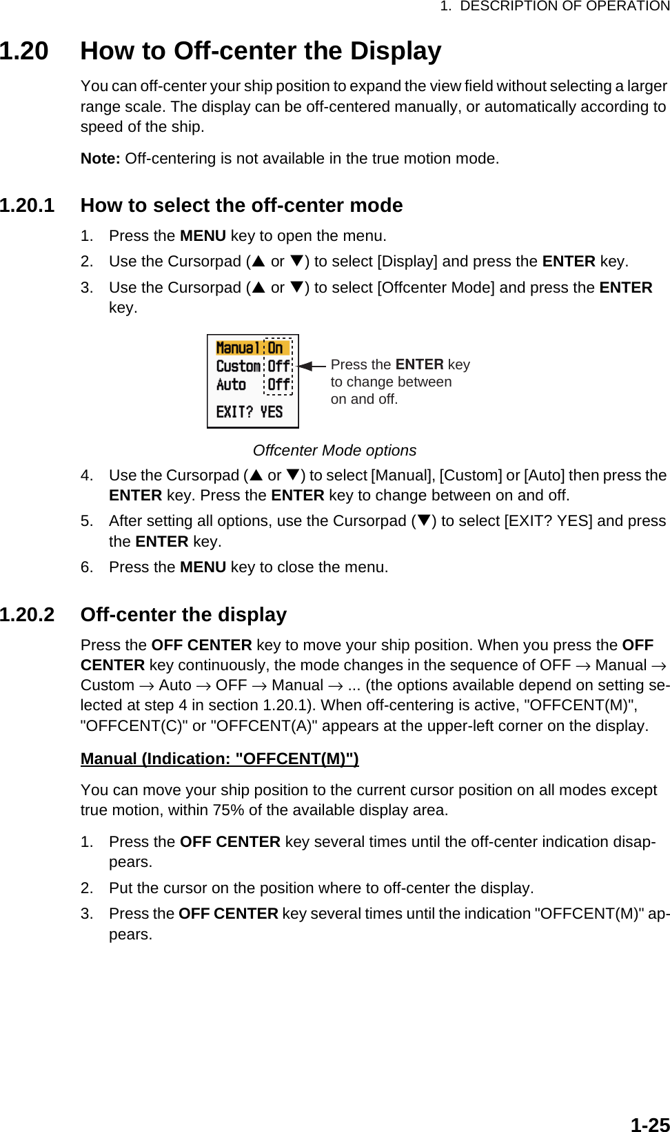 1.  DESCRIPTION OF OPERATION1-251.20 How to Off-center the DisplayYou can off-center your ship position to expand the view field without selecting a larger range scale. The display can be off-centered manually, or automatically according to speed of the ship.Note: Off-centering is not available in the true motion mode.1.20.1 How to select the off-center mode1. Press the MENU key to open the menu.2. Use the Cursorpad (S or T) to select [Display] and press the ENTER key.3. Use the Cursorpad (S or T) to select [Offcenter Mode] and press the ENTER key.Offcenter Mode options4. Use the Cursorpad (S or T) to select [Manual], [Custom] or [Auto] then press the ENTER key. Press the ENTER key to change between on and off.5. After setting all options, use the Cursorpad (T) to select [EXIT? YES] and press the ENTER key.6. Press the MENU key to close the menu.1.20.2 Off-center the displayPress the OFF CENTER key to move your ship position. When you press the OFF CENTER key continuously, the mode changes in the sequence of OFF → Manual → Custom → Auto → OFF → Manual → ... (the options available depend on setting se-lected at step 4 in section 1.20.1). When off-centering is active, &quot;OFFCENT(M)&quot;, &quot;OFFCENT(C)&quot; or &quot;OFFCENT(A)&quot; appears at the upper-left corner on the display.Manual (Indication: &quot;OFFCENT(M)&quot;)You can move your ship position to the current cursor position on all modes except true motion, within 75% of the available display area.1. Press the OFF CENTER key several times until the off-center indication disap-pears.2. Put the cursor on the position where to off-center the display.3. Press the OFF CENTER key several times until the indication &quot;OFFCENT(M)&quot; ap-pears.Press the ENTER keyto change betweenon and off.