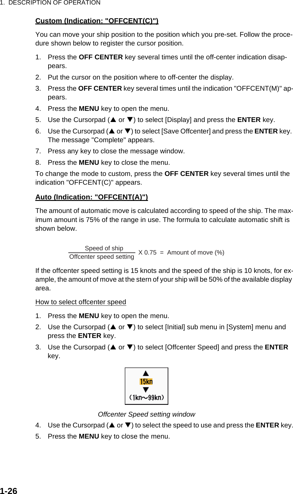 1.  DESCRIPTION OF OPERATION1-26Custom (Indication: &quot;OFFCENT(C)&quot;)You can move your ship position to the position which you pre-set. Follow the proce-dure shown below to register the cursor position.1. Press the OFF CENTER key several times until the off-center indication disap-pears.2. Put the cursor on the position where to off-center the display.3. Press the OFF CENTER key several times until the indication &quot;OFFCENT(M)&quot; ap-pears.4. Press the MENU key to open the menu.5. Use the Cursorpad (S or T) to select [Display] and press the ENTER key.6. Use the Cursorpad (S or T) to select [Save Offcenter] and press the ENTER key. The message &quot;Complete&quot; appears.7. Press any key to close the message window.8. Press the MENU key to close the menu.To change the mode to custom, press the OFF CENTER key several times until the indication &quot;OFFCENT(C)&quot; appears.Auto (Indication: &quot;OFFCENT(A)&quot;)The amount of automatic move is calculated according to speed of the ship. The max-imum amount is 75% of the range in use. The formula to calculate automatic shift is shown below.If the offcenter speed setting is 15 knots and the speed of the ship is 10 knots, for ex-ample, the amount of move at the stern of your ship will be 50% of the available display area.How to select offcenter speed1. Press the MENU key to open the menu.2. Use the Cursorpad (S or T) to select [Initial] sub menu in [System] menu and press the ENTER key.3. Use the Cursorpad (S or T) to select [Offcenter Speed] and press the ENTER key.Offcenter Speed setting window4. Use the Cursorpad (S or T) to select the speed to use and press the ENTER key.5. Press the MENU key to close the menu.Offcenter speed setting        X 0.75  =  Amount of move (%)Speed of ship  