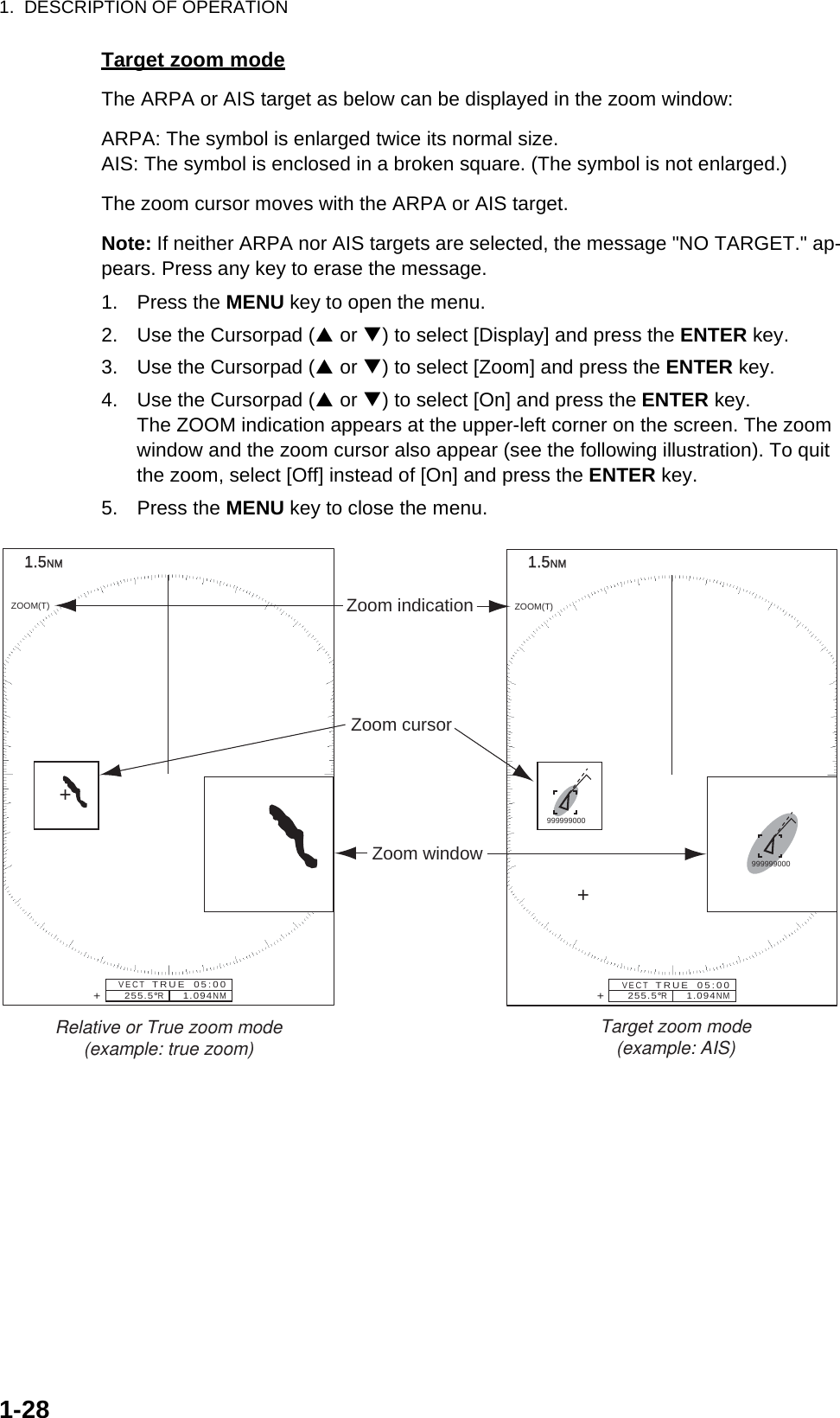 1.  DESCRIPTION OF OPERATION1-28Target zoom modeThe ARPA or AIS target as below can be displayed in the zoom window:ARPA: The symbol is enlarged twice its normal size.AIS: The symbol is enclosed in a broken square. (The symbol is not enlarged.)The zoom cursor moves with the ARPA or AIS target.Note: If neither ARPA nor AIS targets are selected, the message &quot;NO TARGET.&quot; ap-pears. Press any key to erase the message.1. Press the MENU key to open the menu.2. Use the Cursorpad (S or T) to select [Display] and press the ENTER key.3. Use the Cursorpad (S or T) to select [Zoom] and press the ENTER key.4. Use the Cursorpad (S or T) to select [On] and press the ENTER key.The ZOOM indication appears at the upper-left corner on the screen. The zoom window and the zoom cursor also appear (see the following illustration). To quit the zoom, select [Off] instead of [On] and press the ENTER key.5. Press the MENU key to close the menu.1.51.5NMNMZoom window255.5°R     1.094NMZOOM(T)+Zoom cursorZoom indicationVECT   TRUE  05:00+1.51.5NMNM255.5°R     1.094NMZOOM(T)+VECT   TRUE  05:00+Relative or True zoom mode(example: true zoom) Target zoom mode(example: AIS)999999000999999000