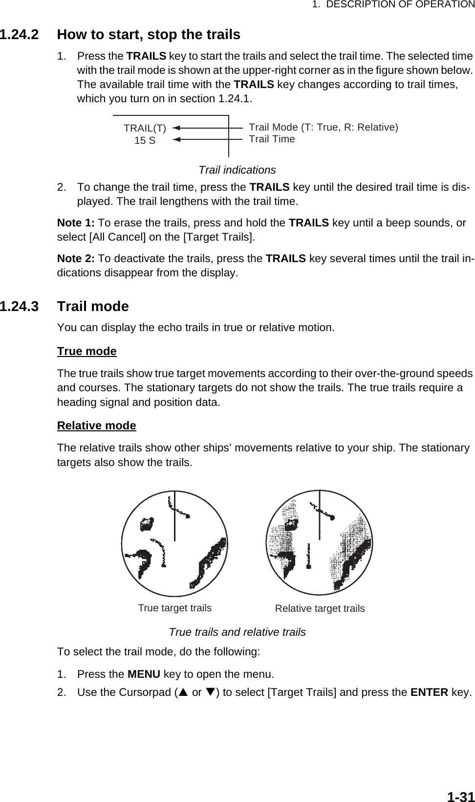 1.  DESCRIPTION OF OPERATION1-311.24.2 How to start, stop the trails1. Press the TRAILS key to start the trails and select the trail time. The selected time with the trail mode is shown at the upper-right corner as in the figure shown below. The available trail time with the TRAILS key changes according to trail times, which you turn on in section 1.24.1.Trail indications2. To change the trail time, press the TRAILS key until the desired trail time is dis-played. The trail lengthens with the trail time.Note 1: To erase the trails, press and hold the TRAILS key until a beep sounds, or select [All Cancel] on the [Target Trails].Note 2: To deactivate the trails, press the TRAILS key several times until the trail in-dications disappear from the display.1.24.3 Trail modeYou can display the echo trails in true or relative motion.True modeThe true trails show true target movements according to their over-the-ground speeds and courses. The stationary targets do not show the trails. The true trails require a heading signal and position data.Relative modeThe relative trails show other ships’ movements relative to your ship. The stationary targets also show the trails.True trails and relative trailsTo select the trail mode, do the following:1. Press the MENU key to open the menu.2. Use the Cursorpad (S or T) to select [Target Trails] and press the ENTER key.TRAIL(T)15 STrail Mode (T: True, R: Relative)Trail TimeTrue target trails Relative target trails