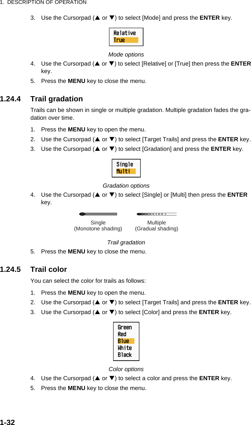 1.  DESCRIPTION OF OPERATION1-323. Use the Cursorpad (S or T) to select [Mode] and press the ENTER key.Mode options4. Use the Cursorpad (S or T) to select [Relative] or [True] then press the ENTER key.5. Press the MENU key to close the menu.1.24.4 Trail gradationTrails can be shown in single or multiple gradation. Multiple gradation fades the gra-dation over time.1. Press the MENU key to open the menu.2. Use the Cursorpad (S or T) to select [Target Trails] and press the ENTER key.3. Use the Cursorpad (S or T) to select [Gradation] and press the ENTER key.Gradation options4. Use the Cursorpad (S or T) to select [Single] or [Multi] then press the ENTER key.Trail gradation5. Press the MENU key to close the menu.1.24.5 Trail colorYou can select the color for trails as follows:1. Press the MENU key to open the menu.2. Use the Cursorpad (S or T) to select [Target Trails] and press the ENTER key.3. Use the Cursorpad (S or T) to select [Color] and press the ENTER key.Color options4. Use the Cursorpad (S or T) to select a color and press the ENTER key.5. Press the MENU key to close the menu. Multiple(Gradual shading)Single(Monotone shading)