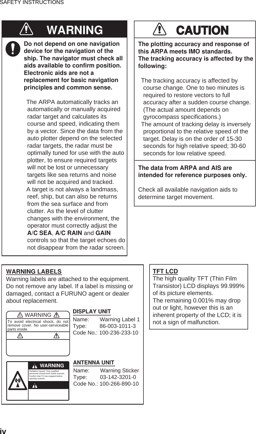 SAFETY INSTRUCTIONSivDo not depend on one navigationdevice for the navigation of theship. The navigator must check allaids available to confirm position.Electronic aids are not areplacement for basic navigationprinciples and common sense.· The ARPA automatically tracks an  automatically or manually acquired  radar target and calculates its  course and speed, indicating them  by a vector. Since the data from the  auto plotter depend on the selected  radar targets, the radar must be  optimally tuned for use with the auto  plotter, to ensure required targets  will not be lost or unnecessary  targets like sea returns and noise  will not be acquired and tracked.· A target is not always a landmass,  reef, ship, but can also be returns  from the sea surface and from  clutter. As the level of clutter  changes with the environment, the  operator must correctly adjust the  A/C SEA, A/C RAIN and GAIN  controls so that the target echoes do  not disappear from the radar screen.CAUTIONCAUTIONThe plotting accuracy and response ofthis ARPA meets IMO standards.The tracking accuracy is affected by thefollowing:· The tracking accuracy is affected by   course change. One to two minutes is   required to restore vectors to full   accuracy after a sudden course change.   (The actual amount depends on   gyrocompass specifications.)· The amount of tracking delay is inversely   proportional to the relative speed of the   target. Delay is on the order of 15-30   seconds for high relative speed; 30-60   seconds for low relative speed.The data from ARPA and AIS areintended for reference purposes only.Check all available navigation aids to determine target movement.WARNINGTo avoid electrical shock, do not remove cover. No user-serviceable parts inside.WARNING LABELSWarning labels are attached to the equipment. Do not remove any label. If a label is missing or damaged, contact a FURUNO agent or dealerabout replacement.WARNINGRadiation hazard. Only qualified personnel should work inside scanner.Confirm that TX has stopped beforeopening scanner.DISPLAY UNITANTENNA UNITTFT LCDThe high quality TFT (Thin FilmTransistor) LCD displays 99.999%of its picture elements.The remaining 0.001% may dropout or light, however this is aninherent property of the LCD; it isnot a sign of malfunction.WARNINGName:       Warning Label 1Type:         86-003-1011-3Code No.: 100-236-233-10Name:       Warning StickerType:         03-142-3201-0Code No.: 100-266-890-10