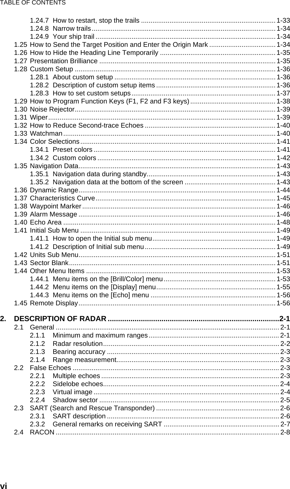 TABLE OF CONTENTSvi1.24.7 How to restart, stop the trails .......................................................................1-331.24.8 Narrow trails.................................................................................................1-341.24.9 Your ship trail ............................................................................................... 1-341.25 How to Send the Target Position and Enter the Origin Mark ...................................1-341.26 How to Hide the Heading Line Temporarily ............................................................. 1-351.27 Presentation Brilliance ............................................................................................. 1-351.28 Custom Setup .......................................................................................................... 1-361.28.1 About custom setup .....................................................................................1-361.28.2 Description of custom setup items ............................................................... 1-361.28.3 How to set custom setups............................................................................ 1-371.29 How to Program Function Keys (F1, F2 and F3 keys)............................................. 1-381.30 Noise Rejector..........................................................................................................1-391.31 Wiper........................................................................................................................1-391.32 How to Reduce Second-trace Echoes .....................................................................1-401.33 Watchman................................................................................................................ 1-401.34 Color Selections....................................................................................................... 1-411.34.1 Preset colors ................................................................................................ 1-411.34.2 Custom colors .............................................................................................. 1-421.35 Navigation Data........................................................................................................ 1-431.35.1 Navigation data during standby.................................................................... 1-431.35.2 Navigation data at the bottom of the screen ................................................1-431.36 Dynamic Range........................................................................................................1-441.37 Characteristics Curve............................................................................................... 1-451.38 Waypoint Marker ......................................................................................................1-461.39 Alarm Message ........................................................................................................1-461.40 Echo Area ................................................................................................................1-481.41 Initial Sub Menu .......................................................................................................1-491.41.1 How to open the Initial sub menu.................................................................1-491.41.2 Description of Initial sub menu..................................................................... 1-491.42 Units Sub Menu........................................................................................................1-511.43 Sector Blank.............................................................................................................1-511.44 Other Menu Items .................................................................................................... 1-531.44.1 Menu items on the [Brill/Color] menu...........................................................1-531.44.2 Menu items on the [Display] menu...............................................................1-551.44.3 Menu items on the [Echo] menu ..................................................................1-561.45 Remote Display........................................................................................................ 1-562. DESCRIPTION OF RADAR...................................................................................2-12.1 General ......................................................................................................................2-12.1.1 Minimum and maximum ranges.....................................................................2-12.1.2 Radar resolution.............................................................................................2-22.1.3 Bearing accuracy ........................................................................................... 2-32.1.4 Range measurement......................................................................................2-32.2 False Echoes ............................................................................................................. 2-32.2.1 Multiple echoes .............................................................................................. 2-32.2.2 Sidelobe echoes............................................................................................. 2-42.2.3 Virtual image .................................................................................................. 2-42.2.4 Shadow sector ...............................................................................................2-52.3 SART (Search and Rescue Transponder) .................................................................2-62.3.1 SART description ........................................................................................... 2-62.3.2 General remarks on receiving SART ............................................................. 2-72.4 RACON ...................................................................................................................... 2-8