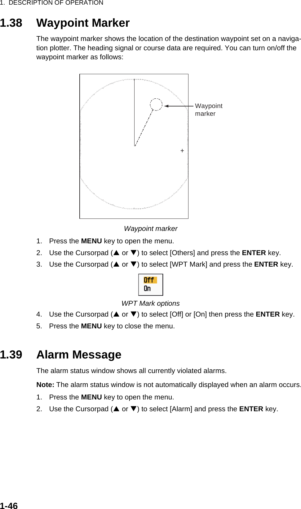 1.  DESCRIPTION OF OPERATION1-461.38 Waypoint MarkerThe waypoint marker shows the location of the destination waypoint set on a naviga-tion plotter. The heading signal or course data are required. You can turn on/off the waypoint marker as follows:Waypoint marker1. Press the MENU key to open the menu.2. Use the Cursorpad (S or T) to select [Others] and press the ENTER key.3. Use the Cursorpad (S or T) to select [WPT Mark] and press the ENTER key.WPT Mark options4. Use the Cursorpad (S or T) to select [Off] or [On] then press the ENTER key.5. Press the MENU key to close the menu.1.39 Alarm MessageThe alarm status window shows all currently violated alarms.Note: The alarm status window is not automatically displayed when an alarm occurs.1. Press the MENU key to open the menu.2. Use the Cursorpad (S or T) to select [Alarm] and press the ENTER key.+Waypointmarker