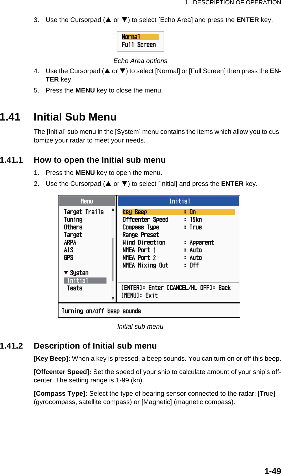 1.  DESCRIPTION OF OPERATION1-493. Use the Cursorpad (S or T) to select [Echo Area] and press the ENTER key.Echo Area options4. Use the Cursorpad (S or T) to select [Normal] or [Full Screen] then press the EN-TER key.5. Press the MENU key to close the menu.1.41 Initial Sub MenuThe [Initial] sub menu in the [System] menu contains the items which allow you to cus-tomize your radar to meet your needs.1.41.1 How to open the Initial sub menu1. Press the MENU key to open the menu.2. Use the Cursorpad (S or T) to select [Initial] and press the ENTER key.Initial sub menu1.41.2 Description of Initial sub menu[Key Beep]: When a key is pressed, a beep sounds. You can turn on or off this beep.[Offcenter Speed]: Set the speed of your ship to calculate amount of your ship’s off-center. The setting range is 1-99 (kn).[Compass Type]: Select the type of bearing sensor connected to the radar; [True] (gyrocompass, satellite compass) or [Magnetic] (magnetic compass).