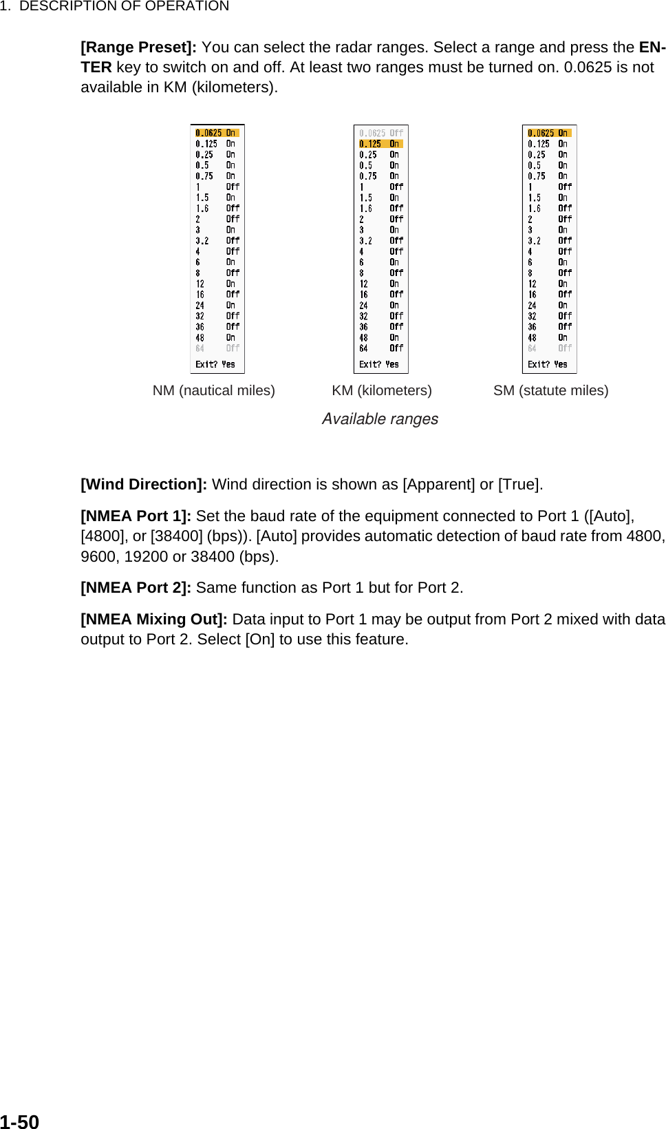 1.  DESCRIPTION OF OPERATION1-50[Range Preset]: You can select the radar ranges. Select a range and press the EN-TER key to switch on and off. At least two ranges must be turned on. 0.0625 is not available in KM (kilometers).[Wind Direction]: Wind direction is shown as [Apparent] or [True].[NMEA Port 1]: Set the baud rate of the equipment connected to Port 1 ([Auto], [4800], or [38400] (bps)). [Auto] provides automatic detection of baud rate from 4800, 9600, 19200 or 38400 (bps).[NMEA Port 2]: Same function as Port 1 but for Port 2.[NMEA Mixing Out]: Data input to Port 1 may be output from Port 2 mixed with data output to Port 2. Select [On] to use this feature.NM (nautical miles) KM (kilometers) SM (statute miles)Available ranges