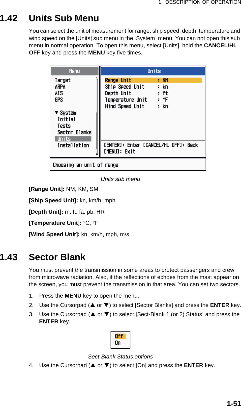 1.  DESCRIPTION OF OPERATION1-511.42 Units Sub MenuYou can select the unit of measurement for range, ship speed, depth, temperature and wind speed on the [Units] sub menu in the [System] menu. You can not open this sub menu in normal operation. To open this menu, select [Units], hold the CANCEL/HL OFF key and press the MENU key five times.Units sub menu[Range Unit]: NM, KM, SM[Ship Speed Unit]: kn, km/h, mph[Depth Unit]: m, ft, fa, pb, HR[Temperature Unit]: °C, °F[Wind Speed Unit]: kn, km/h, mph, m/s1.43 Sector BlankYou must prevent the transmission in some areas to protect passengers and crew from microwave radiation. Also, if the reflections of echoes from the mast appear on the screen, you must prevent the transmission in that area. You can set two sectors.1. Press the MENU key to open the menu.2. Use the Cursorpad (S or T) to select [Sector Blanks] and press the ENTER key.3. Use the Cursorpad (S or T) to select [Sect-Blank 1 (or 2) Status] and press the ENTER key.Sect-Blank Status options4. Use the Cursorpad (S or T) to select [On] and press the ENTER key.