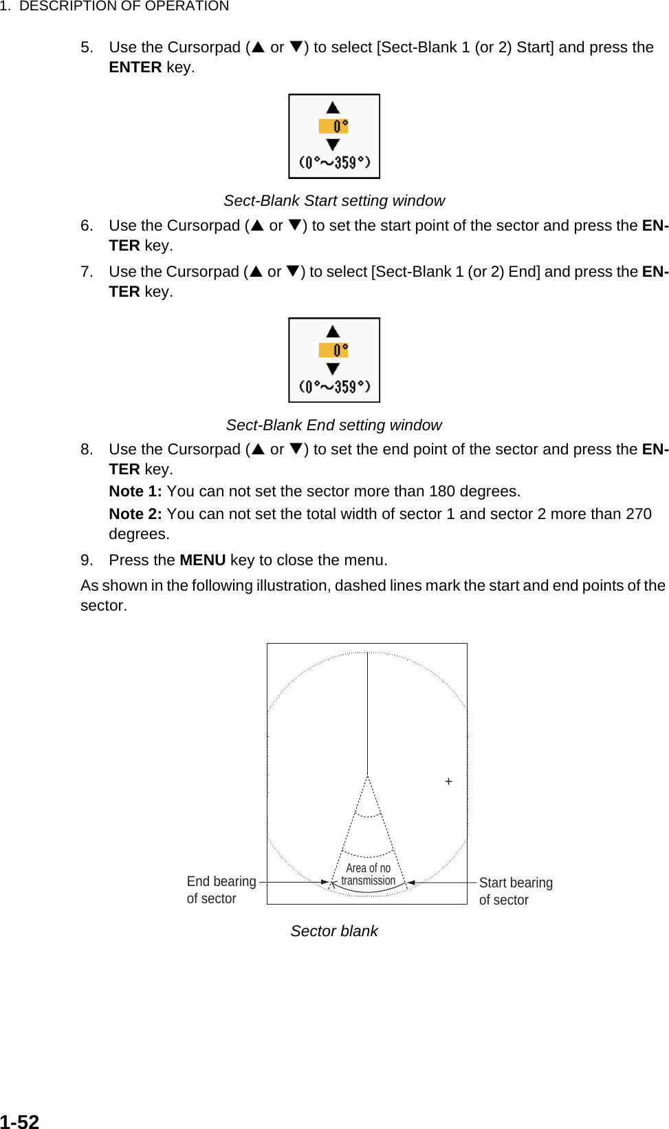 1.  DESCRIPTION OF OPERATION1-525. Use the Cursorpad (S or T) to select [Sect-Blank 1 (or 2) Start] and press the ENTER key.Sect-Blank Start setting window6. Use the Cursorpad (S or T) to set the start point of the sector and press the EN-TER key.7. Use the Cursorpad (S or T) to select [Sect-Blank 1 (or 2) End] and press the EN-TER key.Sect-Blank End setting window8. Use the Cursorpad (S or T) to set the end point of the sector and press the EN-TER key.Note 1: You can not set the sector more than 180 degrees.Note 2: You can not set the total width of sector 1 and sector 2 more than 270 degrees.9. Press the MENU key to close the menu.As shown in the following illustration, dashed lines mark the start and end points of the sector.Sector blank+Area of notransmissionStart bearingof sectorEnd bearingof sector