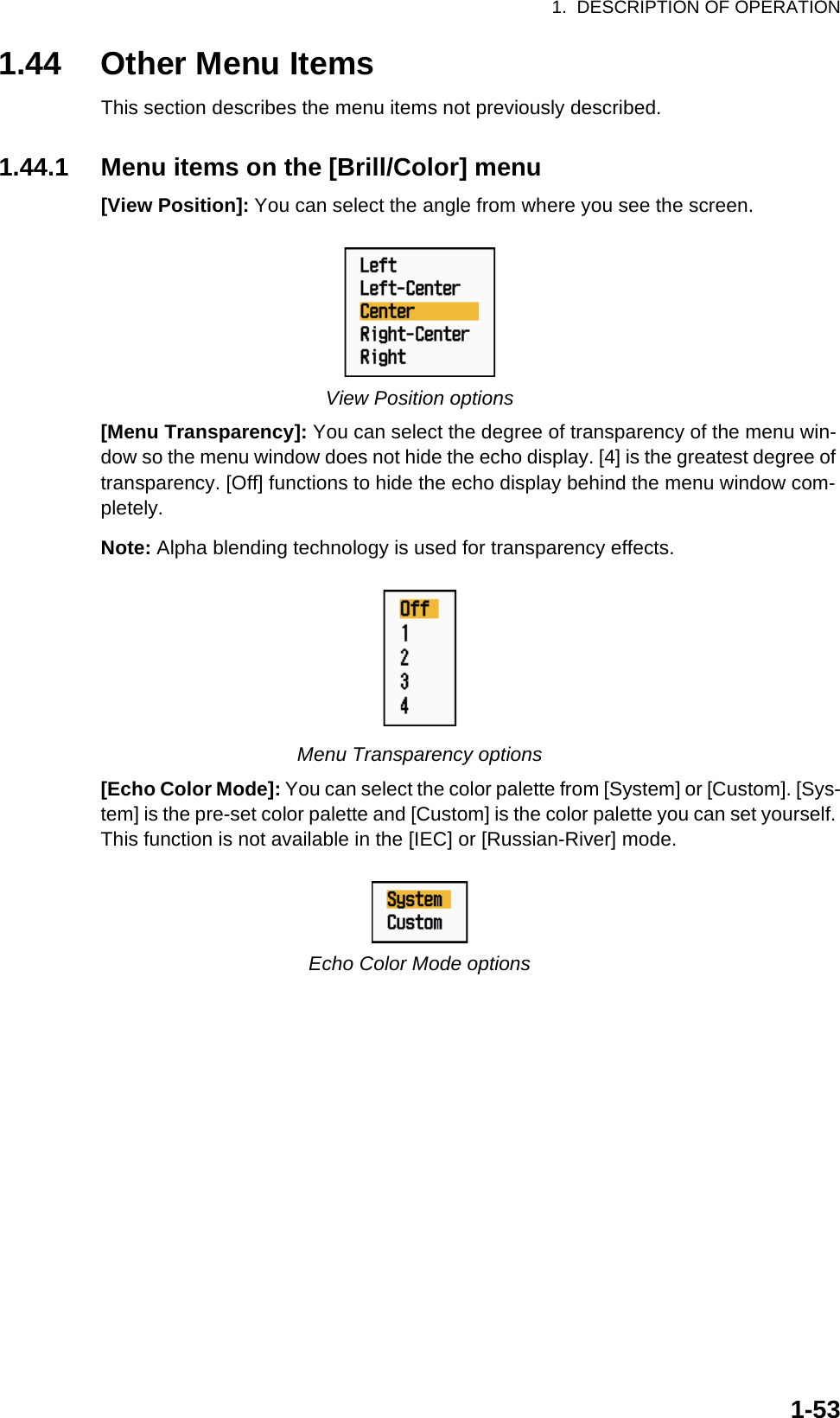 1.  DESCRIPTION OF OPERATION1-531.44 Other Menu ItemsThis section describes the menu items not previously described.1.44.1 Menu items on the [Brill/Color] menu[View Position]: You can select the angle from where you see the screen.View Position options[Menu Transparency]: You can select the degree of transparency of the menu win-dow so the menu window does not hide the echo display. [4] is the greatest degree of transparency. [Off] functions to hide the echo display behind the menu window com-pletely.Note: Alpha blending technology is used for transparency effects.Menu Transparency options[Echo Color Mode]: You can select the color palette from [System] or [Custom]. [Sys-tem] is the pre-set color palette and [Custom] is the color palette you can set yourself. This function is not available in the [IEC] or [Russian-River] mode.Echo Color Mode options