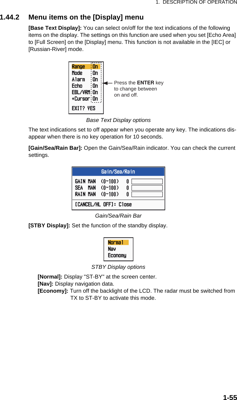 1.  DESCRIPTION OF OPERATION1-551.44.2 Menu items on the [Display] menu[Base Text Display]: You can select on/off for the text indications of the following items on the display. The settings on this function are used when you set [Echo Area] to [Full Screen] on the [Display] menu. This function is not available in the [IEC] or [Russian-River] mode.Base Text Display optionsThe text indications set to off appear when you operate any key. The indications dis-appear when there is no key operation for 10 seconds.[Gain/Sea/Rain Bar]: Open the Gain/Sea/Rain indicator. You can check the current settings.Gain/Sea/Rain Bar[STBY Display]: Set the function of the standby display.STBY Display options      [Normal]: Display &quot;ST-BY&quot; at the screen center.      [Nav]: Display navigation data.      [Economy]: Turn off the backlight of the LCD. The radar must be switched from                           TX to ST-BY to activate this mode.Press the ENTER keyto change betweenon and off.