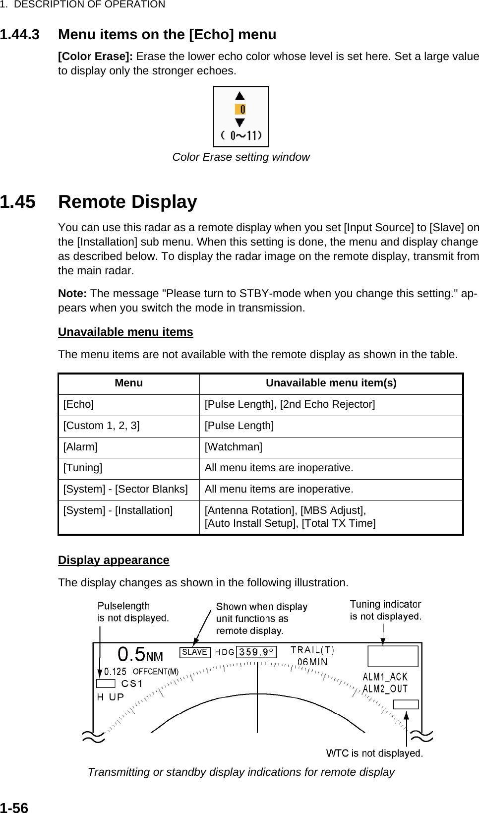 1.  DESCRIPTION OF OPERATION1-561.44.3 Menu items on the [Echo] menu[Color Erase]: Erase the lower echo color whose level is set here. Set a large value to display only the stronger echoes.Color Erase setting window1.45 Remote DisplayYou can use this radar as a remote display when you set [Input Source] to [Slave] on the [Installation] sub menu. When this setting is done, the menu and display change as described below. To display the radar image on the remote display, transmit from the main radar.Note: The message &quot;Please turn to STBY-mode when you change this setting.&quot; ap-pears when you switch the mode in transmission.Unavailable menu itemsThe menu items are not available with the remote display as shown in the table.Display appearanceThe display changes as shown in the following illustration.Transmitting or standby display indications for remote displayMenu Unavailable menu item(s)[Echo] [Pulse Length], [2nd Echo Rejector][Custom 1, 2, 3] [Pulse Length][Alarm] [Watchman][Tuning] All menu items are inoperative.[System] - [Sector Blanks] All menu items are inoperative.[System] - [Installation] [Antenna Rotation], [MBS Adjust],[Auto Install Setup], [Total TX Time]