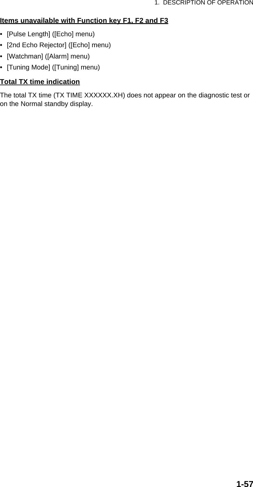1.  DESCRIPTION OF OPERATION1-57Items unavailable with Function key F1, F2 and F3•  [Pulse Length] ([Echo] menu)•  [2nd Echo Rejector] ([Echo] menu)•  [Watchman] ([Alarm] menu)•  [Tuning Mode] ([Tuning] menu)Total TX time indicationThe total TX time (TX TIME XXXXXX.XH) does not appear on the diagnostic test or on the Normal standby display.