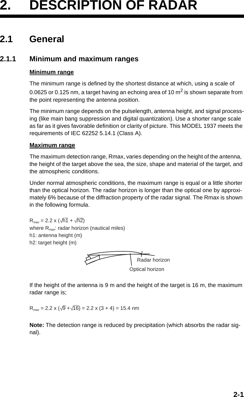 2-12. DESCRIPTION OF RADAR2.1 General2.1.1 Minimum and maximum rangesMinimum rangeThe minimum range is defined by the shortest distance at which, using a scale of 0.0625 or 0.125 nm, a target having an echoing area of 10 m2 is shown separate from the point representing the antenna position.The minimum range depends on the pulselength, antenna height, and signal process-ing (like main bang suppression and digital quantization). Use a shorter range scale as far as it gives favorable definition or clarity of picture. This MODEL 1937 meets the requirements of IEC 62252 5.14.1 (Class A).Maximum rangeThe maximum detection range, Rmax, varies depending on the height of the antenna,  the height of the target above the sea, the size, shape and material of the target, and the atmospheric conditions.Under normal atmospheric conditions, the maximum range is equal or a little shorter than the optical horizon. The radar horizon is longer than the optical one by approxi-mately 6% because of the diffraction property of the radar signal. The Rmax is shown in the following formula.If the height of the antenna is 9 m and the height of the target is 16 m, the maximum radar range is;Note: The detection range is reduced by precipitation (which absorbs the radar sig-nal).Rmax = 2.2 x (  h1 +   h2)where Rmax: radar horizon (nautical miles)h1: antenna height (m)h2: target height (m)Radar horizonOptical horizonRmax = 2.2 x (  9 +  16) = 2.2 x (3 + 4) = 15.4 nm