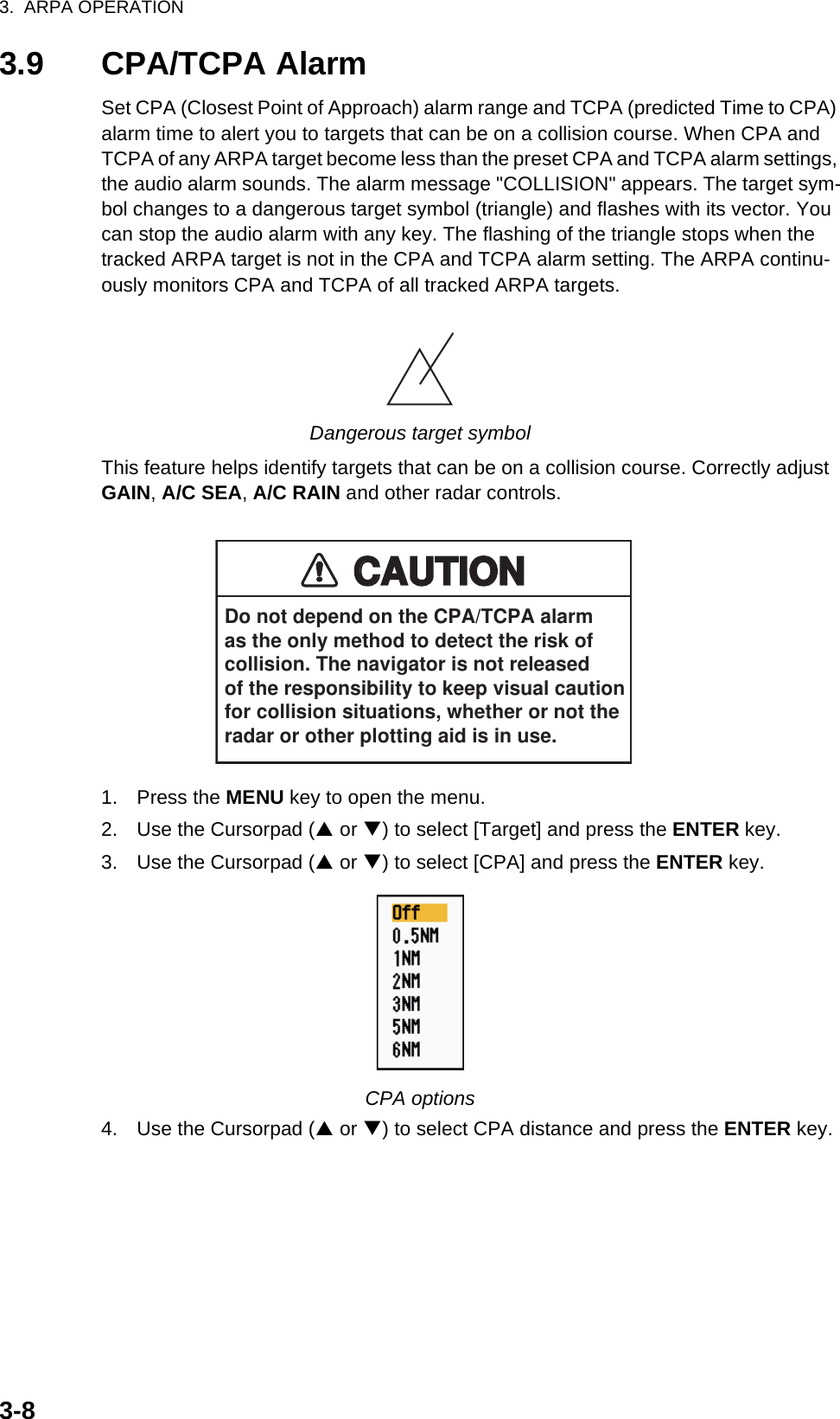 3.  ARPA OPERATION3-83.9 CPA/TCPA AlarmSet CPA (Closest Point of Approach) alarm range and TCPA (predicted Time to CPA) alarm time to alert you to targets that can be on a collision course. When CPA and TCPA of any ARPA target become less than the preset CPA and TCPA alarm settings, the audio alarm sounds. The alarm message &quot;COLLISION&quot; appears. The target sym-bol changes to a dangerous target symbol (triangle) and flashes with its vector. You can stop the audio alarm with any key. The flashing of the triangle stops when the tracked ARPA target is not in the CPA and TCPA alarm setting. The ARPA continu-ously monitors CPA and TCPA of all tracked ARPA targets.Dangerous target symbolThis feature helps identify targets that can be on a collision course. Correctly adjust GAIN, A/C SEA, A/C RAIN and other radar controls.1. Press the MENU key to open the menu.2. Use the Cursorpad (S or T) to select [Target] and press the ENTER key.3. Use the Cursorpad (S or T) to select [CPA] and press the ENTER key.CPA options4. Use the Cursorpad (S or T) to select CPA distance and press the ENTER key.CAUTIONCAUTIONDo not depend on the CPA/TCPA alarmas the only method to detect the risk ofcollision. The navigator is not releasedof the responsibility to keep visual cautionfor collision situations, whether or not theradar or other plotting aid is in use.