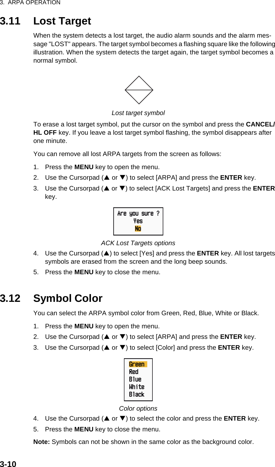 3.  ARPA OPERATION3-103.11 Lost TargetWhen the system detects a lost target, the audio alarm sounds and the alarm mes-sage &quot;LOST&quot; appears. The target symbol becomes a flashing square like the following illustration. When the system detects the target again, the target symbol becomes a normal symbol.Lost target symbolTo erase a lost target symbol, put the cursor on the symbol and press the CANCEL/HL OFF key. If you leave a lost target symbol flashing, the symbol disappears after one minute.You can remove all lost ARPA targets from the screen as follows:1. Press the MENU key to open the menu.2. Use the Cursorpad (S or T) to select [ARPA] and press the ENTER key.3. Use the Cursorpad (S or T) to select [ACK Lost Targets] and press the ENTER key.ACK Lost Targets options4. Use the Cursorpad (S) to select [Yes] and press the ENTER key. All lost targets symbols are erased from the screen and the long beep sounds.5. Press the MENU key to close the menu.3.12 Symbol ColorYou can select the ARPA symbol color from Green, Red, Blue, White or Black.1. Press the MENU key to open the menu.2. Use the Cursorpad (S or T) to select [ARPA] and press the ENTER key.3. Use the Cursorpad (S or T) to select [Color] and press the ENTER key.Color options4. Use the Cursorpad (S or T) to select the color and press the ENTER key.5. Press the MENU key to close the menu.Note: Symbols can not be shown in the same color as the background color.