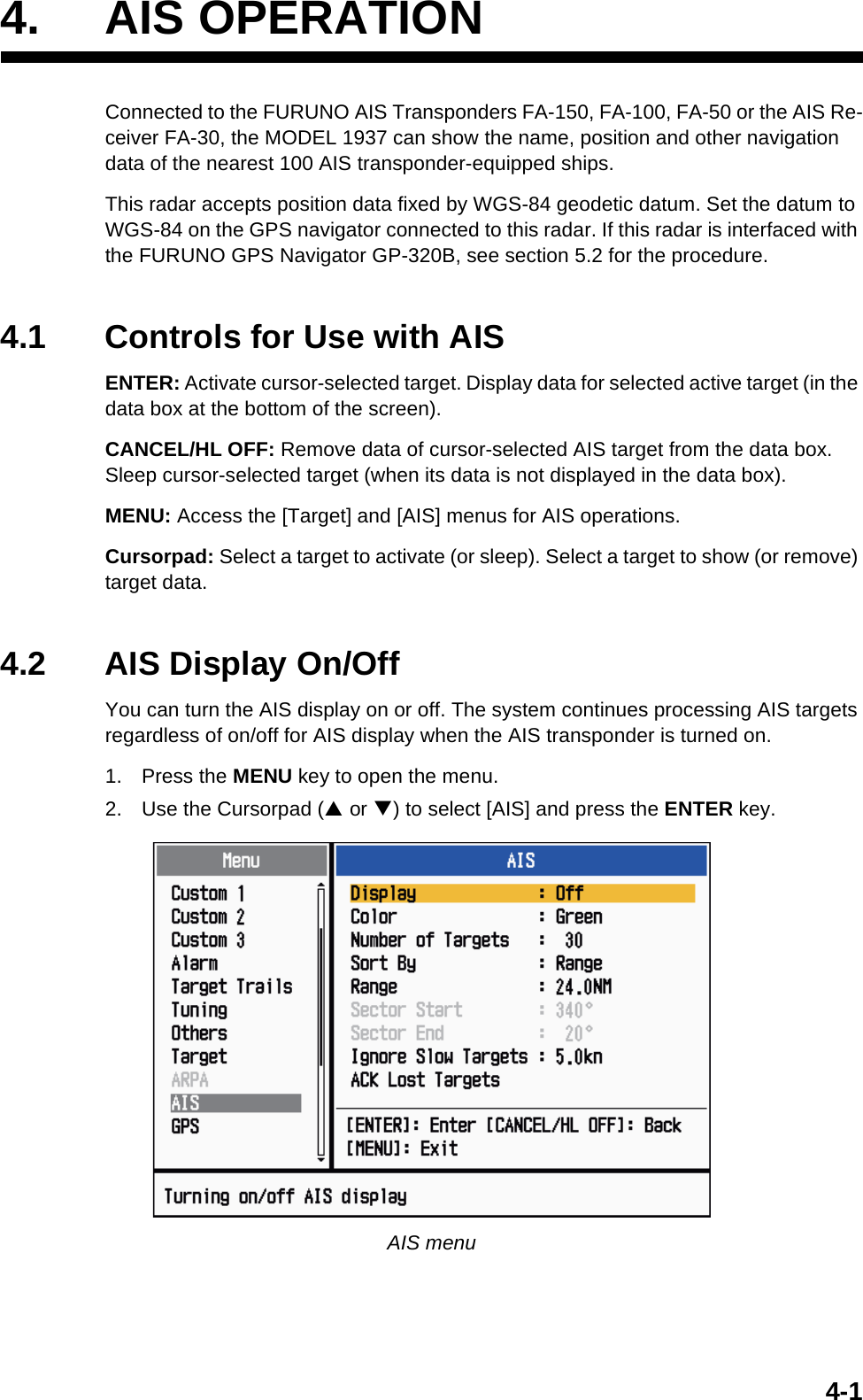 4-14. AIS OPERATIONConnected to the FURUNO AIS Transponders FA-150, FA-100, FA-50 or the AIS Re-ceiver FA-30, the MODEL 1937 can show the name, position and other navigation data of the nearest 100 AIS transponder-equipped ships.This radar accepts position data fixed by WGS-84 geodetic datum. Set the datum to WGS-84 on the GPS navigator connected to this radar. If this radar is interfaced with the FURUNO GPS Navigator GP-320B, see section 5.2 for the procedure.4.1 Controls for Use with AISENTER: Activate cursor-selected target. Display data for selected active target (in the data box at the bottom of the screen).CANCEL/HL OFF: Remove data of cursor-selected AIS target from the data box. Sleep cursor-selected target (when its data is not displayed in the data box).MENU: Access the [Target] and [AIS] menus for AIS operations.Cursorpad: Select a target to activate (or sleep). Select a target to show (or remove) target data.4.2 AIS Display On/OffYou can turn the AIS display on or off. The system continues processing AIS targets regardless of on/off for AIS display when the AIS transponder is turned on.1. Press the MENU key to open the menu.2. Use the Cursorpad (S or T) to select [AIS] and press the ENTER key.AIS menu