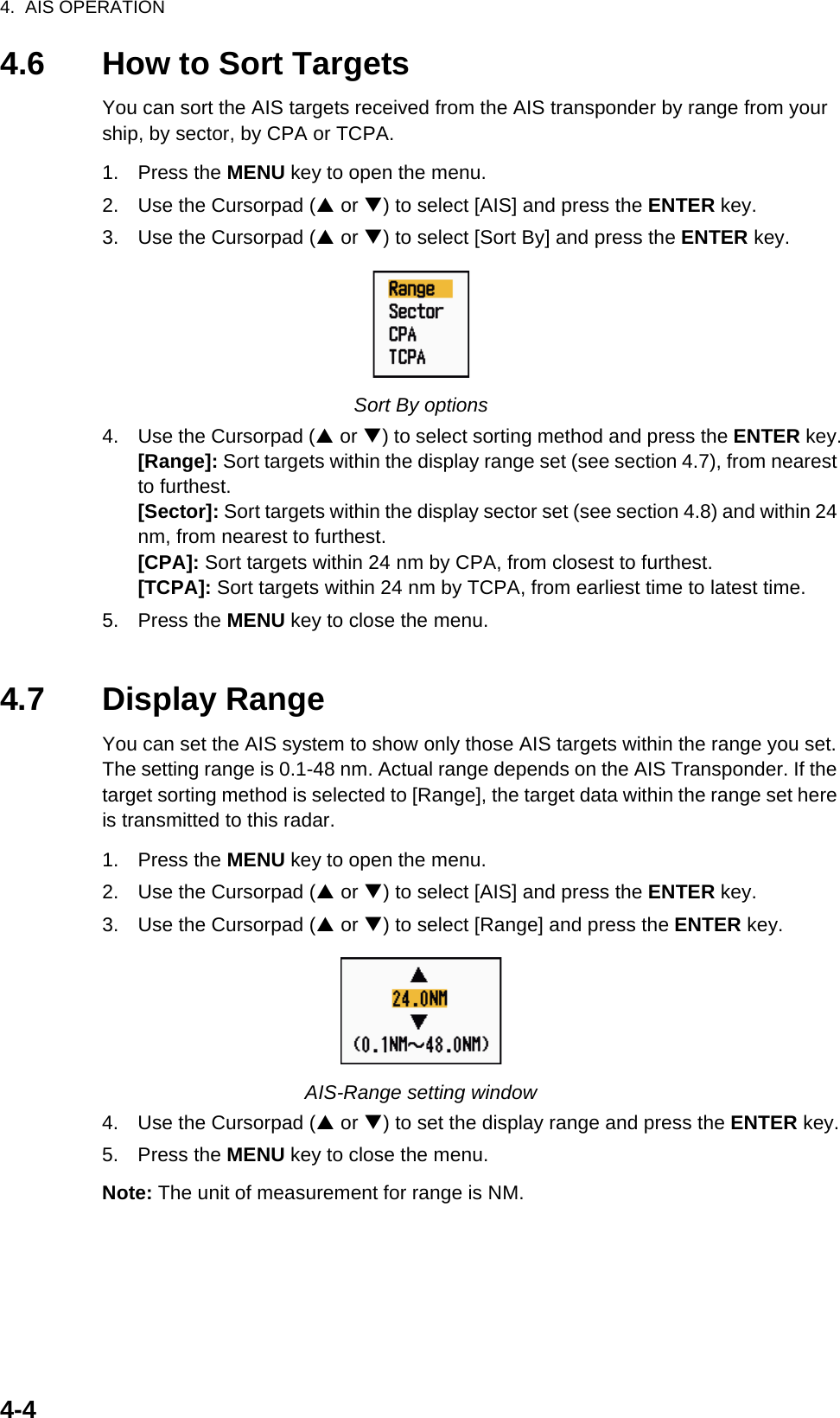 4.  AIS OPERATION4-44.6 How to Sort TargetsYou can sort the AIS targets received from the AIS transponder by range from your ship, by sector, by CPA or TCPA.1. Press the MENU key to open the menu.2. Use the Cursorpad (S or T) to select [AIS] and press the ENTER key.3. Use the Cursorpad (S or T) to select [Sort By] and press the ENTER key.Sort By options4. Use the Cursorpad (S or T) to select sorting method and press the ENTER key.[Range]: Sort targets within the display range set (see section 4.7), from nearest to furthest.[Sector]: Sort targets within the display sector set (see section 4.8) and within 24 nm, from nearest to furthest.[CPA]: Sort targets within 24 nm by CPA, from closest to furthest.[TCPA]: Sort targets within 24 nm by TCPA, from earliest time to latest time.5. Press the MENU key to close the menu.4.7 Display RangeYou can set the AIS system to show only those AIS targets within the range you set. The setting range is 0.1-48 nm. Actual range depends on the AIS Transponder. If the target sorting method is selected to [Range], the target data within the range set here is transmitted to this radar.1. Press the MENU key to open the menu.2. Use the Cursorpad (S or T) to select [AIS] and press the ENTER key.3. Use the Cursorpad (S or T) to select [Range] and press the ENTER key.AIS-Range setting window4. Use the Cursorpad (S or T) to set the display range and press the ENTER key.5. Press the MENU key to close the menu.Note: The unit of measurement for range is NM.