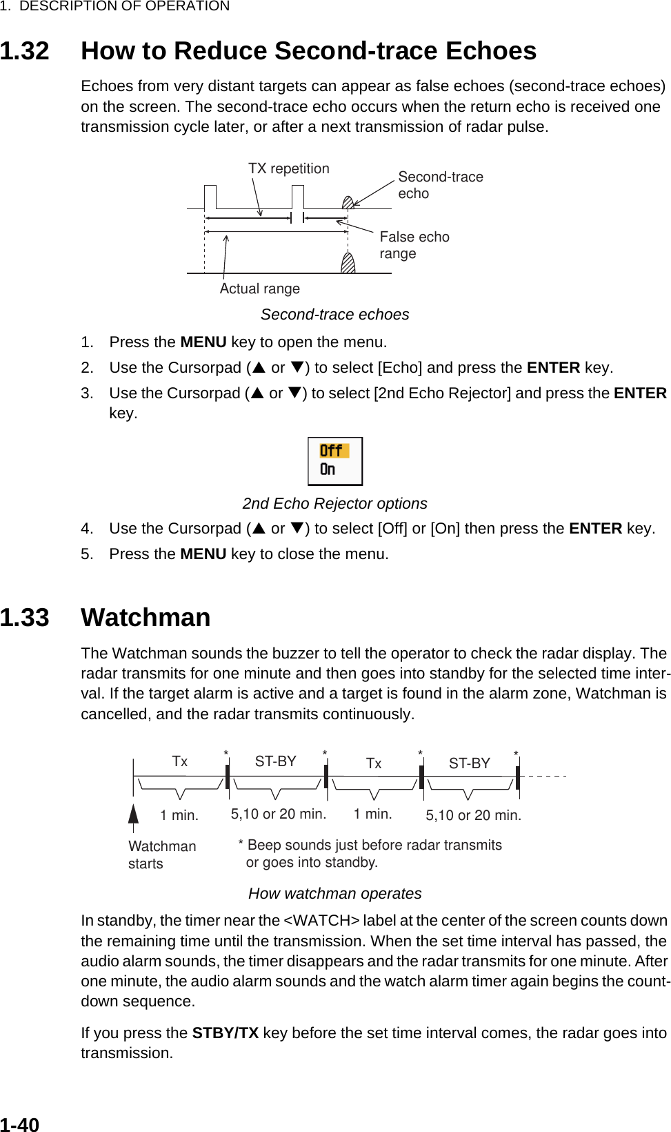 1.  DESCRIPTION OF OPERATION1-401.32 How to Reduce Second-trace EchoesEchoes from very distant targets can appear as false echoes (second-trace echoes) on the screen. The second-trace echo occurs when the return echo is received one transmission cycle later, or after a next transmission of radar pulse.Second-trace echoes1. Press the MENU key to open the menu.2. Use the Cursorpad (S or T) to select [Echo] and press the ENTER key.3. Use the Cursorpad (S or T) to select [2nd Echo Rejector] and press the ENTER key.2nd Echo Rejector options4. Use the Cursorpad (S or T) to select [Off] or [On] then press the ENTER key.5. Press the MENU key to close the menu.1.33 WatchmanThe Watchman sounds the buzzer to tell the operator to check the radar display. The radar transmits for one minute and then goes into standby for the selected time inter-val. If the target alarm is active and a target is found in the alarm zone, Watchman is cancelled, and the radar transmits continuously.How watchman operatesIn standby, the timer near the &lt;WATCH&gt; label at the center of the screen counts down the remaining time until the transmission. When the set time interval has passed, the audio alarm sounds, the timer disappears and the radar transmits for one minute. After one minute, the audio alarm sounds and the watch alarm timer again begins the count-down sequence.If you press the STBY/TX key before the set time interval comes, the radar goes into transmission.Second-traceechoTX repetitionActual rangeFalse echorangeST-BY5,10 or 20 min.  Tx1 min.Watchmanstarts** Beep sounds just before radar transmits  or goes into standby.ST-BY  Tx *5,10 or 20 min.1 min.**