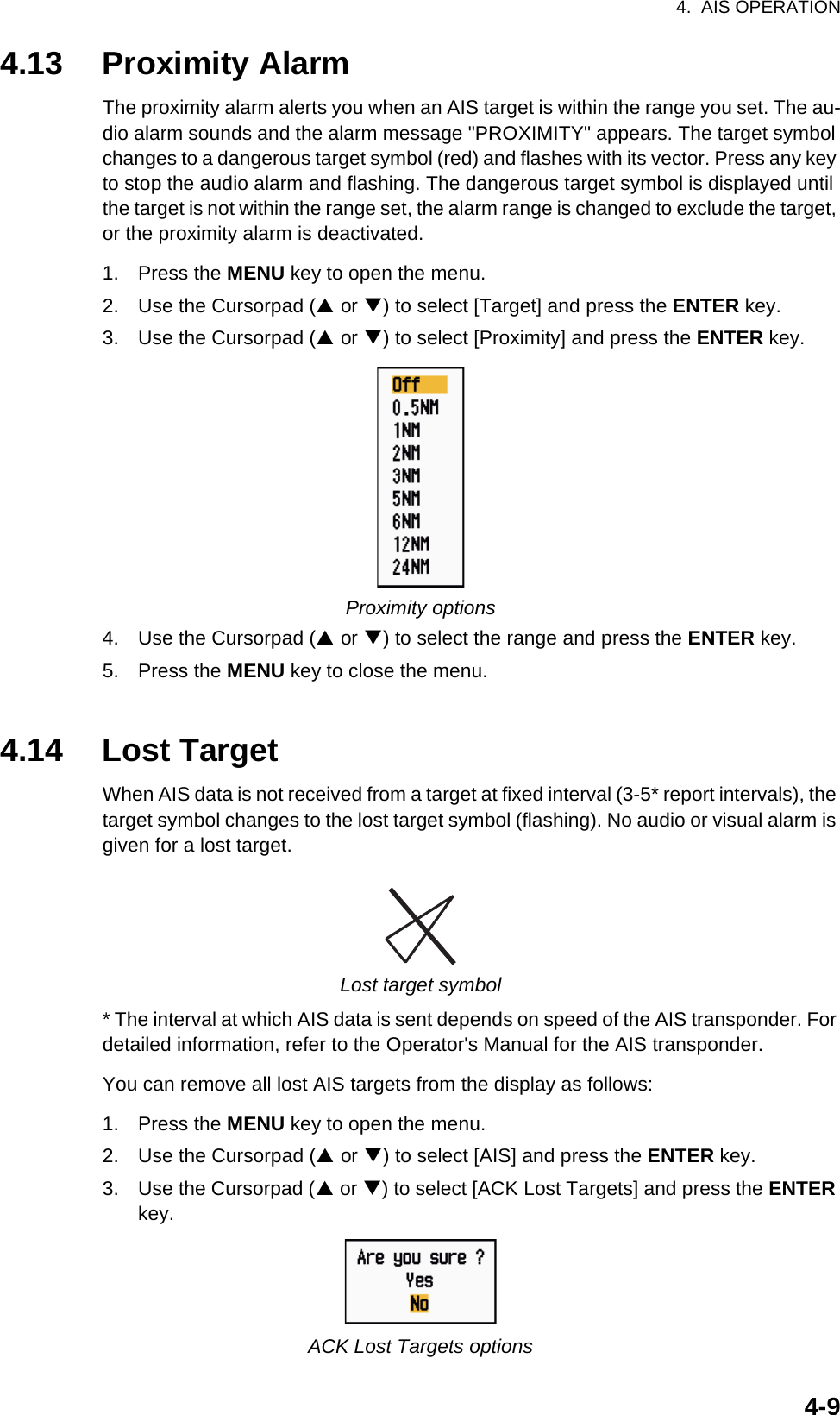 4.  AIS OPERATION4-94.13 Proximity AlarmThe proximity alarm alerts you when an AIS target is within the range you set. The au-dio alarm sounds and the alarm message &quot;PROXIMITY&quot; appears. The target symbol changes to a dangerous target symbol (red) and flashes with its vector. Press any key to stop the audio alarm and flashing. The dangerous target symbol is displayed until the target is not within the range set, the alarm range is changed to exclude the target, or the proximity alarm is deactivated.1. Press the MENU key to open the menu.2. Use the Cursorpad (S or T) to select [Target] and press the ENTER key.3. Use the Cursorpad (S or T) to select [Proximity] and press the ENTER key.Proximity options4. Use the Cursorpad (S or T) to select the range and press the ENTER key.5. Press the MENU key to close the menu.4.14 Lost TargetWhen AIS data is not received from a target at fixed interval (3-5* report intervals), the target symbol changes to the lost target symbol (flashing). No audio or visual alarm is given for a lost target.Lost target symbol* The interval at which AIS data is sent depends on speed of the AIS transponder. For detailed information, refer to the Operator&apos;s Manual for the AIS transponder.You can remove all lost AIS targets from the display as follows:1. Press the MENU key to open the menu.2. Use the Cursorpad (S or T) to select [AIS] and press the ENTER key.3. Use the Cursorpad (S or T) to select [ACK Lost Targets] and press the ENTER key.ACK Lost Targets options