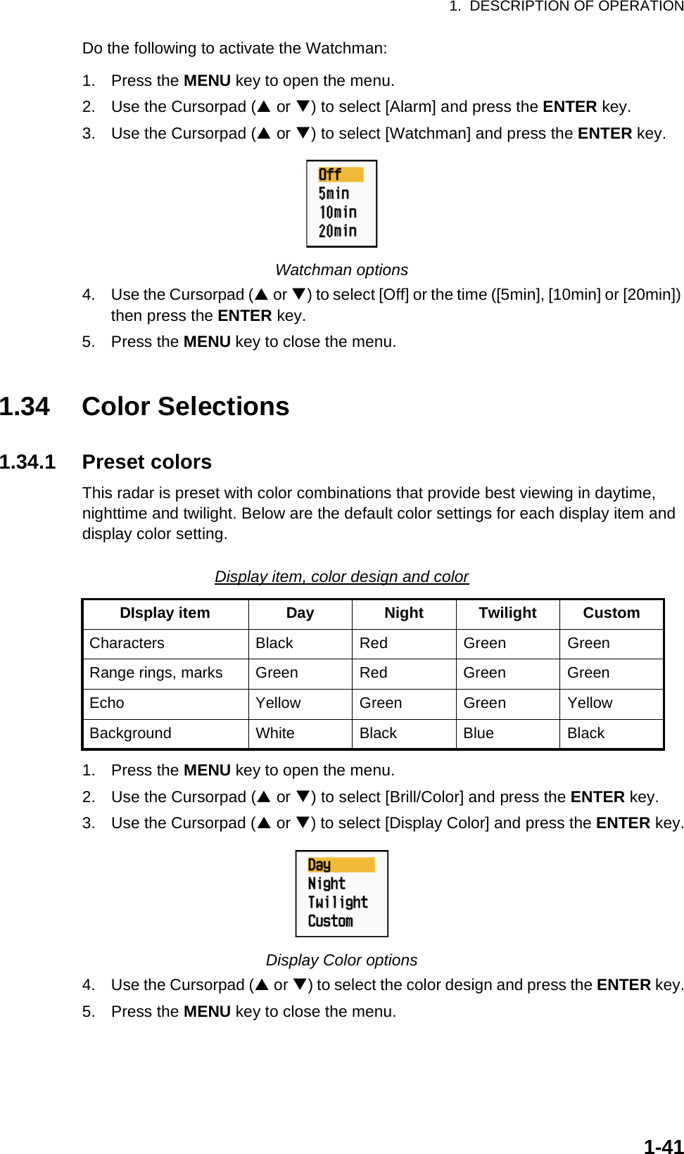 1.  DESCRIPTION OF OPERATION1-41Do the following to activate the Watchman:1. Press the MENU key to open the menu.2. Use the Cursorpad (S or T) to select [Alarm] and press the ENTER key.3. Use the Cursorpad (S or T) to select [Watchman] and press the ENTER key.Watchman options4. Use the Cursorpad (S or T) to select [Off] or the time ([5min], [10min] or [20min]) then press the ENTER key.5. Press the MENU key to close the menu.1.34 Color Selections1.34.1 Preset colorsThis radar is preset with color combinations that provide best viewing in daytime, nighttime and twilight. Below are the default color settings for each display item and display color setting.Display item, color design and color1. Press the MENU key to open the menu.2. Use the Cursorpad (S or T) to select [Brill/Color] and press the ENTER key.3. Use the Cursorpad (S or T) to select [Display Color] and press the ENTER key.Display Color options4. Use the Cursorpad (S or T) to select the color design and press the ENTER key.5. Press the MENU key to close the menu.DIsplay item Day Night Twilight CustomCharacters Black Red Green GreenRange rings, marks Green Red Green GreenEcho Yellow Green Green YellowBackground White Black Blue Black