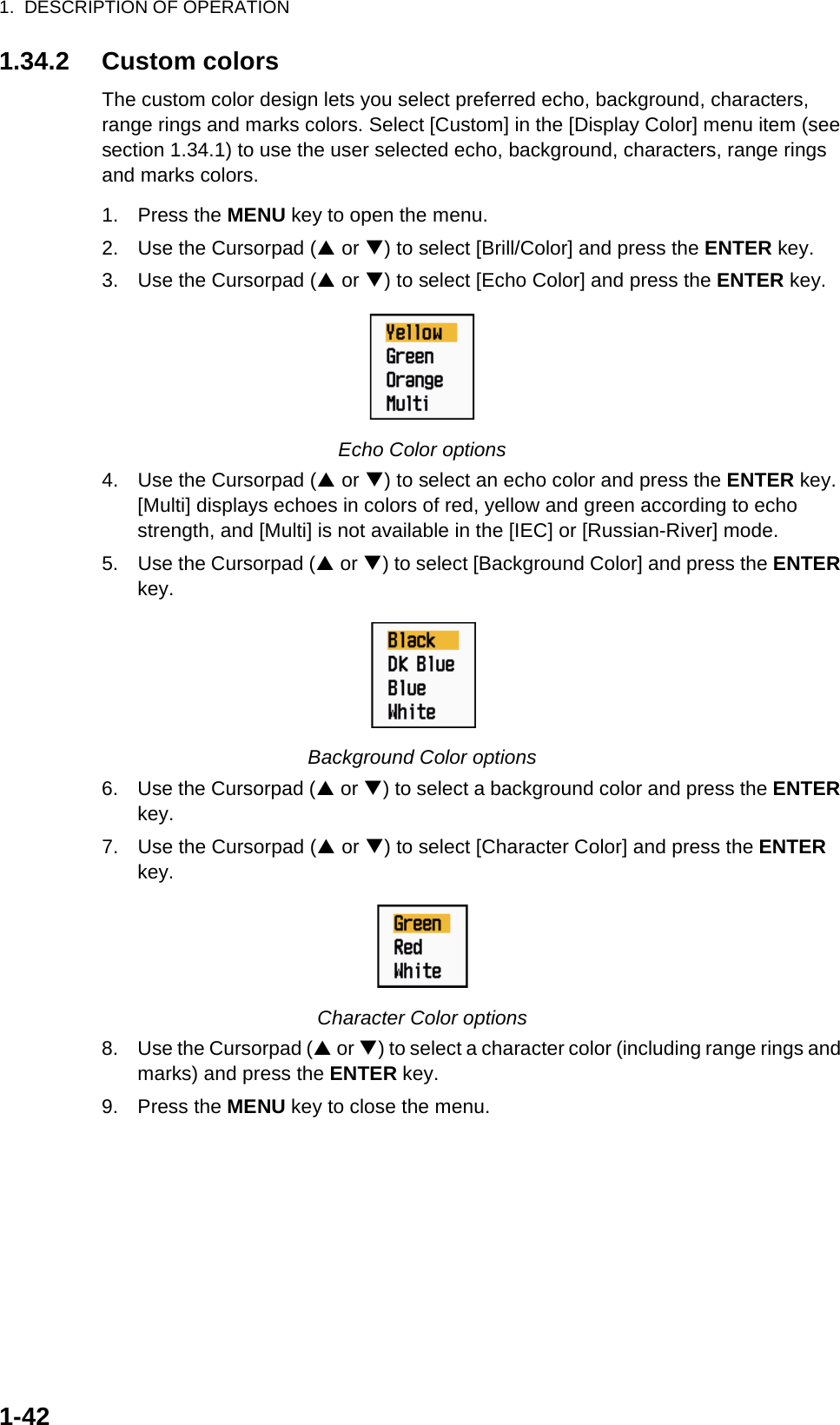 1.  DESCRIPTION OF OPERATION1-421.34.2 Custom colorsThe custom color design lets you select preferred echo, background, characters, range rings and marks colors. Select [Custom] in the [Display Color] menu item (see section 1.34.1) to use the user selected echo, background, characters, range rings and marks colors.1. Press the MENU key to open the menu.2. Use the Cursorpad (S or T) to select [Brill/Color] and press the ENTER key.3. Use the Cursorpad (S or T) to select [Echo Color] and press the ENTER key.Echo Color options4. Use the Cursorpad (S or T) to select an echo color and press the ENTER key. [Multi] displays echoes in colors of red, yellow and green according to echo strength, and [Multi] is not available in the [IEC] or [Russian-River] mode.5. Use the Cursorpad (S or T) to select [Background Color] and press the ENTER key.Background Color options6. Use the Cursorpad (S or T) to select a background color and press the ENTER key.7. Use the Cursorpad (S or T) to select [Character Color] and press the ENTER key.Character Color options8. Use the Cursorpad (S or T) to select a character color (including range rings and marks) and press the ENTER key.9. Press the MENU key to close the menu.