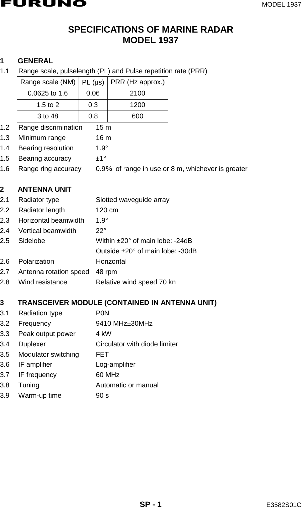 FURUNO  MODEL 1937  SP - 1  E3582S01C  SPECIFICATIONS OF MARINE RADAR MODEL 1937  1 GENERAL 1.1  Range scale, pulselength (PL) and Pulse repetition rate (PRR) Range scale (NM)  PL (μs)  PRR (Hz approx.)0.0625 to 1.6  0.06  2100 1.5 to 2  0.3  1200 3 to 48  0.8  600 1.2  Range discrimination  15 m 1.3  Minimum range  16 m 1.4 Bearing resolution  1.9° 1.5 Bearing accuracy  ±1° 1.6  Range ring accuracy  0.9％  of range in use or 8 m, whichever is greater  2 ANTENNA UNIT 2.1  Radiator type  Slotted waveguide array 2.2 Radiator length  120 cm 2.3 Horizontal beamwidth  1.9° 2.4 Vertical beamwidth  22° 2.5  Sidelobe  Within ±20° of main lobe: -24dB   Outside ±20° of main lobe: -30dB 2.6 Polarization  Horizontal 2.7  Antenna rotation speed  48 rpm 2.8  Wind resistance  Relative wind speed 70 kn  3  TRANSCEIVER MODULE (CONTAINED IN ANTENNA UNIT) 3.1 Radiation type  P0N 3.2 Frequency  9410 MHz±30MHz 3.3  Peak output power  4 kW 3.4  Duplexer  Circulator with diode limiter 3.5 Modulator switching  FET 3.6 IF amplifier  Log-amplifier 3.7  IF frequency  60 MHz 3.8 Tuning  Automatic or manual 3.9  Warm-up time  90 s  