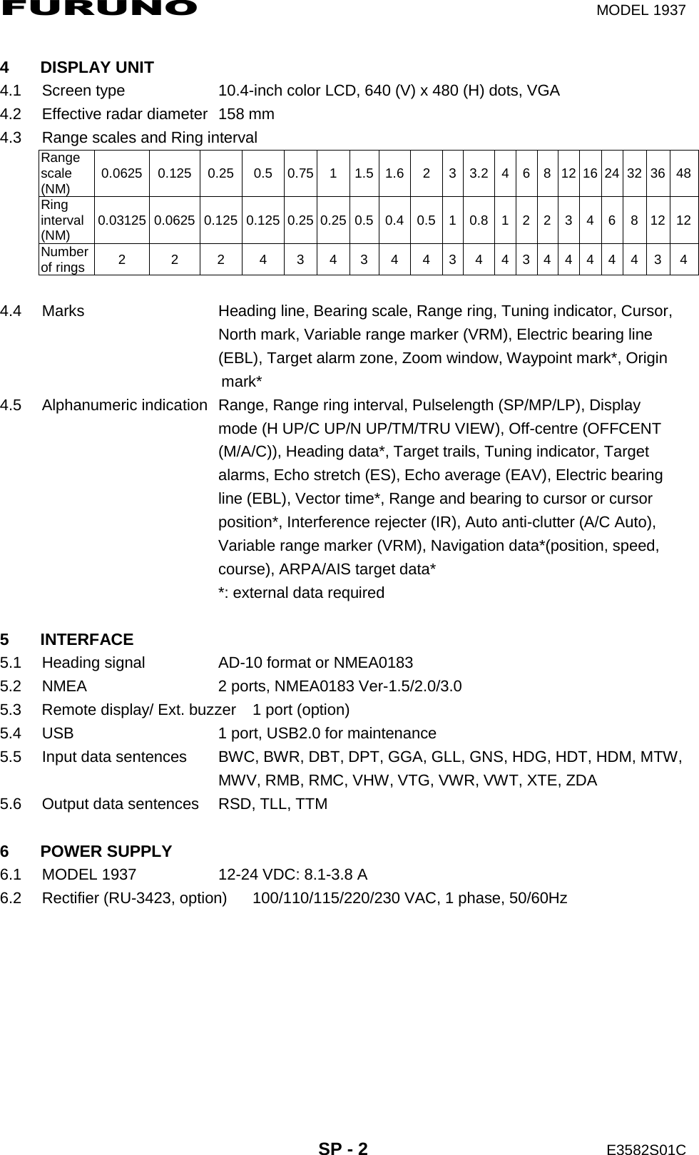 FURUNO  MODEL 1937  SP - 2  E3582S01C  4 DISPLAY UNIT 4.1  Screen type  10.4-inch color LCD, 640 (V) x 480 (H) dots, VGA 4.2  Effective radar diameter  158 mm 4.3  Range scales and Ring interval Range scale (NM)  0.0625 0.125 0.25  0.5 0.75 1 1.5 1.6 2 3 3.2 4 6 8 12 16 24 32 36 48Ring interval (NM)  0.03125 0.0625 0.125 0.125 0.25 0.25 0.5 0.4 0.5 1 0.8 1 2  2  3  4  6  8 12 12Number of rings  2 2 2 4 3 4 3 4 4 3 4 4 3 4 4 4 4 4 3 4 4.4  Marks  Heading line, Bearing scale, Range ring, Tuning indicator, Cursor,   North mark, Variable range marker (VRM), Electric bearing line   (EBL), Target alarm zone, Zoom window, Waypoint mark*, Origin                        mark* 4.5  Alphanumeric indication  Range, Range ring interval, Pulselength (SP/MP/LP), Display     mode (H UP/C UP/N UP/TM/TRU VIEW), Off-centre (OFFCENT   (M/A/C)), Heading data*, Target trails, Tuning indicator, Target     alarms, Echo stretch (ES), Echo average (EAV), Electric bearing   line (EBL), Vector time*, Range and bearing to cursor or cursor   position*, Interference rejecter (IR), Auto anti-clutter (A/C Auto),   Variable range marker (VRM), Navigation data*(position, speed,   course), ARPA/AIS target data*   *: external data required  5 INTERFACE 5.1  Heading signal  AD-10 format or NMEA0183 5.2  NMEA  2 ports, NMEA0183 Ver-1.5/2.0/3.0 5.3  Remote display/ Ext. buzzer  1 port (option) 5.4  USB  1 port, USB2.0 for maintenance 5.5  Input data sentences  BWC, BWR, DBT, DPT, GGA, GLL, GNS, HDG, HDT, HDM, MTW,     MWV, RMB, RMC, VHW, VTG, VWR, VWT, XTE, ZDA 5.6  Output data sentences  RSD, TLL, TTM  6 POWER SUPPLY 6.1  MODEL 1937  12-24 VDC: 8.1-3.8 A 6.2  Rectifier (RU-3423, option)  100/110/115/220/230 VAC, 1 phase, 50/60Hz  