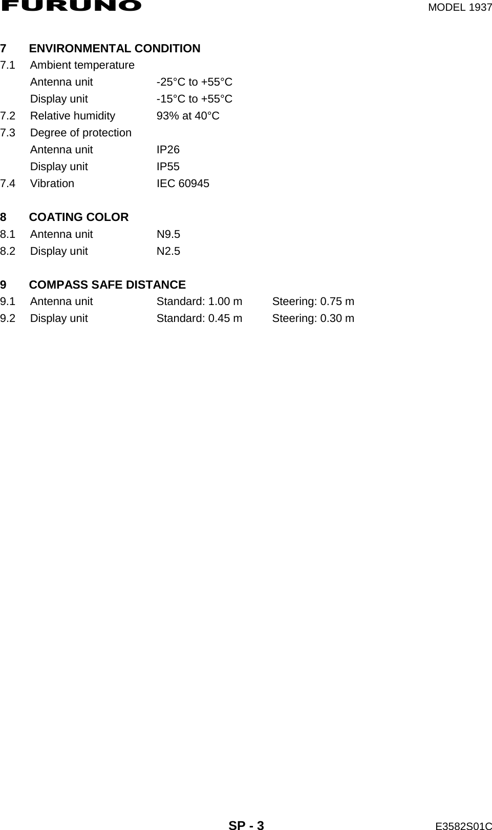 FURUNO  MODEL 1937  SP - 3  E3582S01C  7 ENVIRONMENTAL CONDITION 7.1 Ambient temperature Antenna unit  -25°C to +55°C Display unit  -15°C to +55°C 7.2  Relative humidity  93% at 40°C 7.3  Degree of protection Antenna unit  IP26 Display unit  IP55 7.4 Vibration  IEC 60945  8 COATING COLOR 8.1 Antenna unit  N9.5 8.2 Display unit  N2.5  9  COMPASS SAFE DISTANCE 9.1  Antenna unit  Standard: 1.00 m  Steering: 0.75 m 9.2  Display unit  Standard: 0.45 m  Steering: 0.30 m 