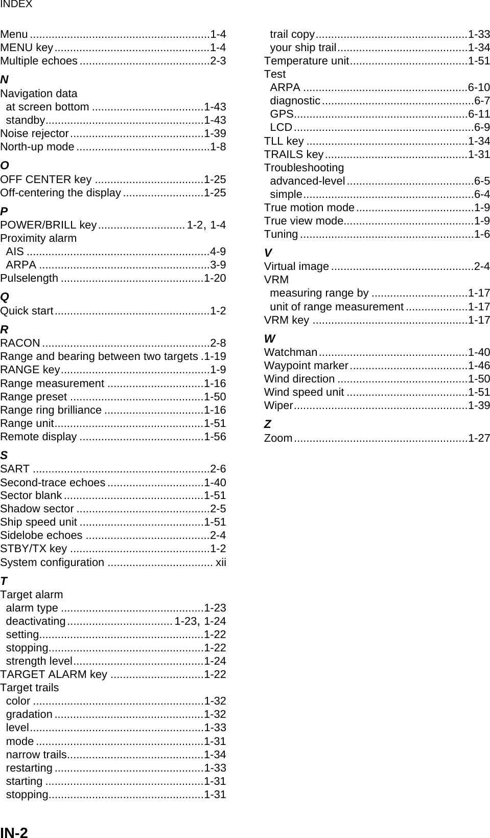 INDEXIN-2Menu ..........................................................1-4MENU key..................................................1-4Multiple echoes ..........................................2-3NNavigation dataat screen bottom ....................................1-43standby...................................................1-43Noise rejector...........................................1-39North-up mode ...........................................1-8OOFF CENTER key ...................................1-25Off-centering the display ..........................1-25PPOWER/BRILL key............................ 1-2, 1-4Proximity alarmAIS ...........................................................4-9ARPA .......................................................3-9Pulselength ..............................................1-20QQuick start..................................................1-2RRACON ......................................................2-8Range and bearing between two targets .1-19RANGE key................................................1-9Range measurement ...............................1-16Range preset ...........................................1-50Range ring brilliance ................................1-16Range unit................................................1-51Remote display ........................................1-56SSART .........................................................2-6Second-trace echoes ...............................1-40Sector blank .............................................1-51Shadow sector ...........................................2-5Ship speed unit ........................................1-51Sidelobe echoes ........................................2-4STBY/TX key .............................................1-2System configuration .................................. xiiTTarget alarmalarm type ..............................................1-23deactivating.................................. 1-23, 1-24setting.....................................................1-22stopping..................................................1-22strength level..........................................1-24TARGET ALARM key ..............................1-22Target trailscolor .......................................................1-32gradation ................................................1-32level........................................................1-33mode ......................................................1-31narrow trails............................................1-34restarting ................................................1-33starting ...................................................1-31stopping..................................................1-31trail copy.................................................1-33your ship trail..........................................1-34Temperature unit......................................1-51TestARPA .....................................................6-10diagnostic.................................................6-7GPS........................................................6-11LCD..........................................................6-9TLL key ....................................................1-34TRAILS key..............................................1-31Troubleshootingadvanced-level.........................................6-5simple.......................................................6-4True motion mode......................................1-9True view mode..........................................1-9Tuning ........................................................1-6VVirtual image ..............................................2-4VRMmeasuring range by ...............................1-17unit of range measurement ....................1-17VRM key ..................................................1-17WWatchman................................................1-40Waypoint marker......................................1-46Wind direction ..........................................1-50Wind speed unit .......................................1-51Wiper........................................................1-39ZZoom........................................................1-27