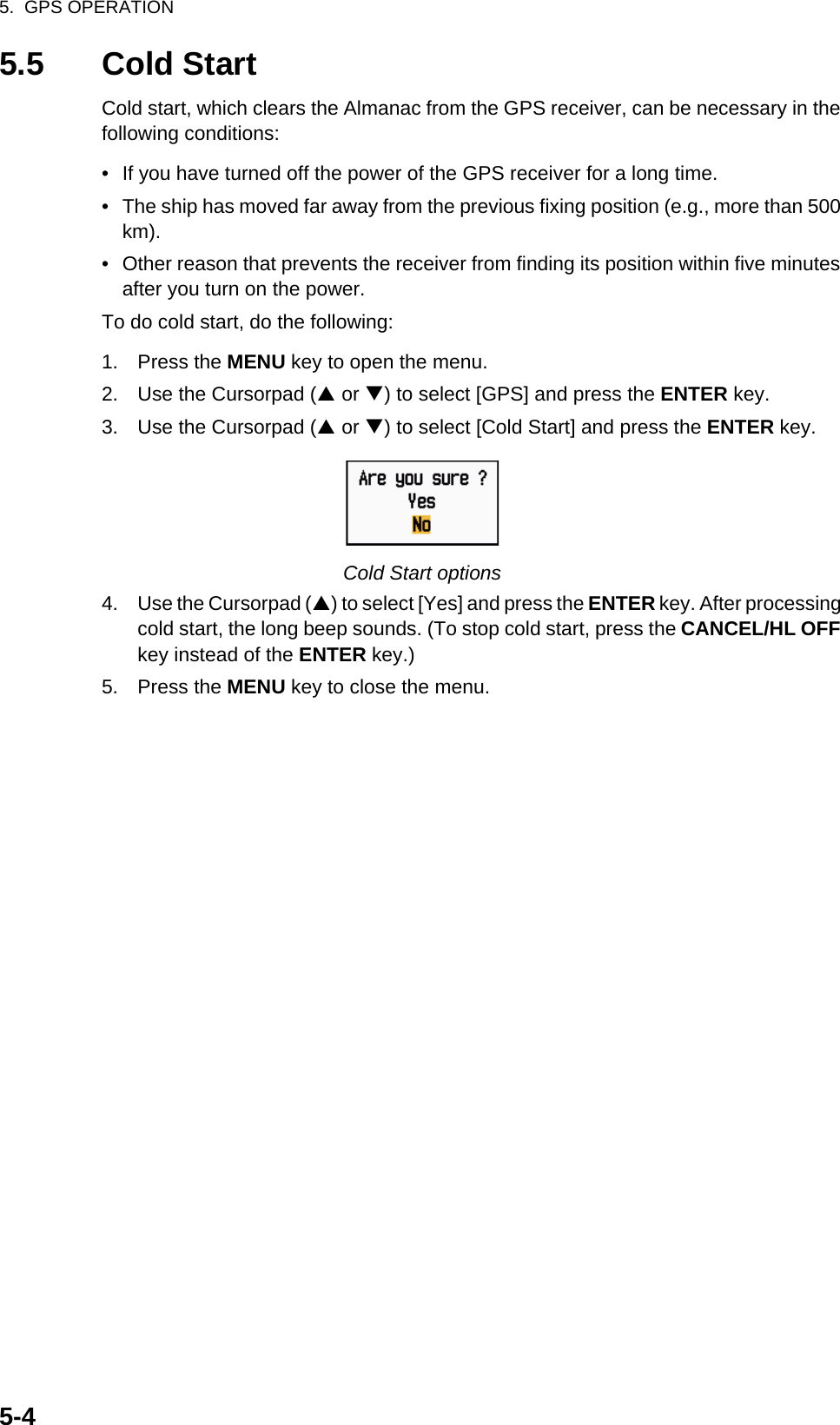 5.  GPS OPERATION5-45.5 Cold StartCold start, which clears the Almanac from the GPS receiver, can be necessary in the following conditions:•  If you have turned off the power of the GPS receiver for a long time.•  The ship has moved far away from the previous fixing position (e.g., more than 500 km).•  Other reason that prevents the receiver from finding its position within five minutes after you turn on the power.To do cold start, do the following:1. Press the MENU key to open the menu.2. Use the Cursorpad (S or T) to select [GPS] and press the ENTER key.3. Use the Cursorpad (S or T) to select [Cold Start] and press the ENTER key.Cold Start options4. Use the Cursorpad (S) to select [Yes] and press the ENTER key. After processing cold start, the long beep sounds. (To stop cold start, press the CANCEL/HL OFF key instead of the ENTER key.)5. Press the MENU key to close the menu.