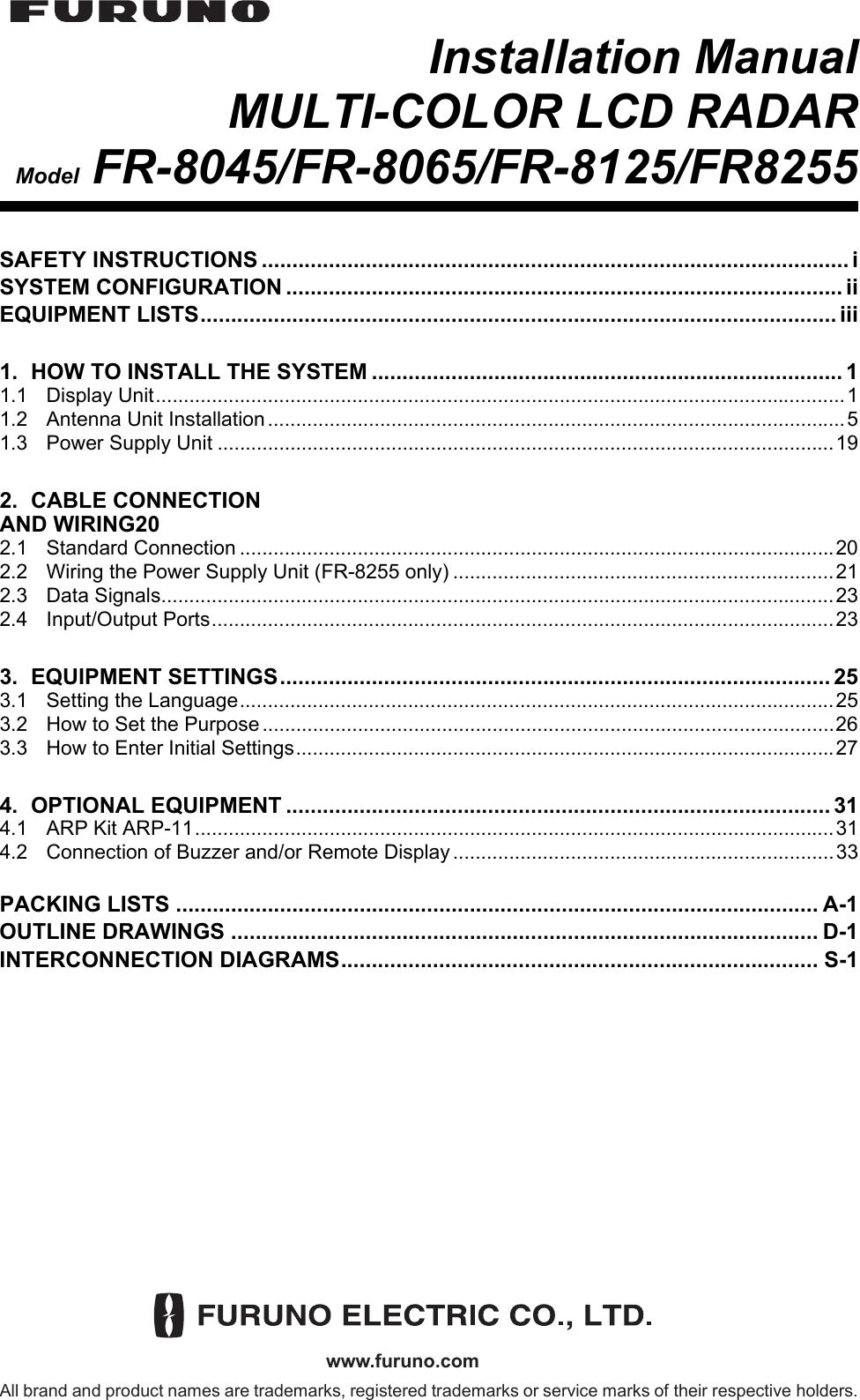 www.furuno.comAll brand and product names are trademarks, registered trademarks or service marks of their respective holders.Installation ManualMULTI-COLOR LCD RADARModel FR-8045/FR-8065/FR-8125/FR8255SAFETY INSTRUCTIONS ................................................................................................ iSYSTEM CONFIGURATION ........................................................................................... iiEQUIPMENT LISTS........................................................................................................ iii1. HOW TO INSTALL THE SYSTEM ............................................................................. 11.1 Display Unit...........................................................................................................................11.2 Antenna Unit Installation.......................................................................................................51.3 Power Supply Unit ..............................................................................................................192. CABLE CONNECTIONAND WIRING202.1 Standard Connection ..........................................................................................................202.2 Wiring the Power Supply Unit (FR-8255 only) ....................................................................212.3 Data Signals........................................................................................................................232.4 Input/Output Ports...............................................................................................................233. EQUIPMENT SETTINGS.......................................................................................... 253.1 Setting the Language..........................................................................................................253.2 How to Set the Purpose ......................................................................................................263.3 How to Enter Initial Settings................................................................................................274. OPTIONAL EQUIPMENT ......................................................................................... 314.1 ARP Kit ARP-11..................................................................................................................314.2 Connection of Buzzer and/or Remote Display....................................................................33PACKING LISTS ......................................................................................................... A-1OUTLINE DRAWINGS ................................................................................................ D-1INTERCONNECTION DIAGRAMS.............................................................................. S-1