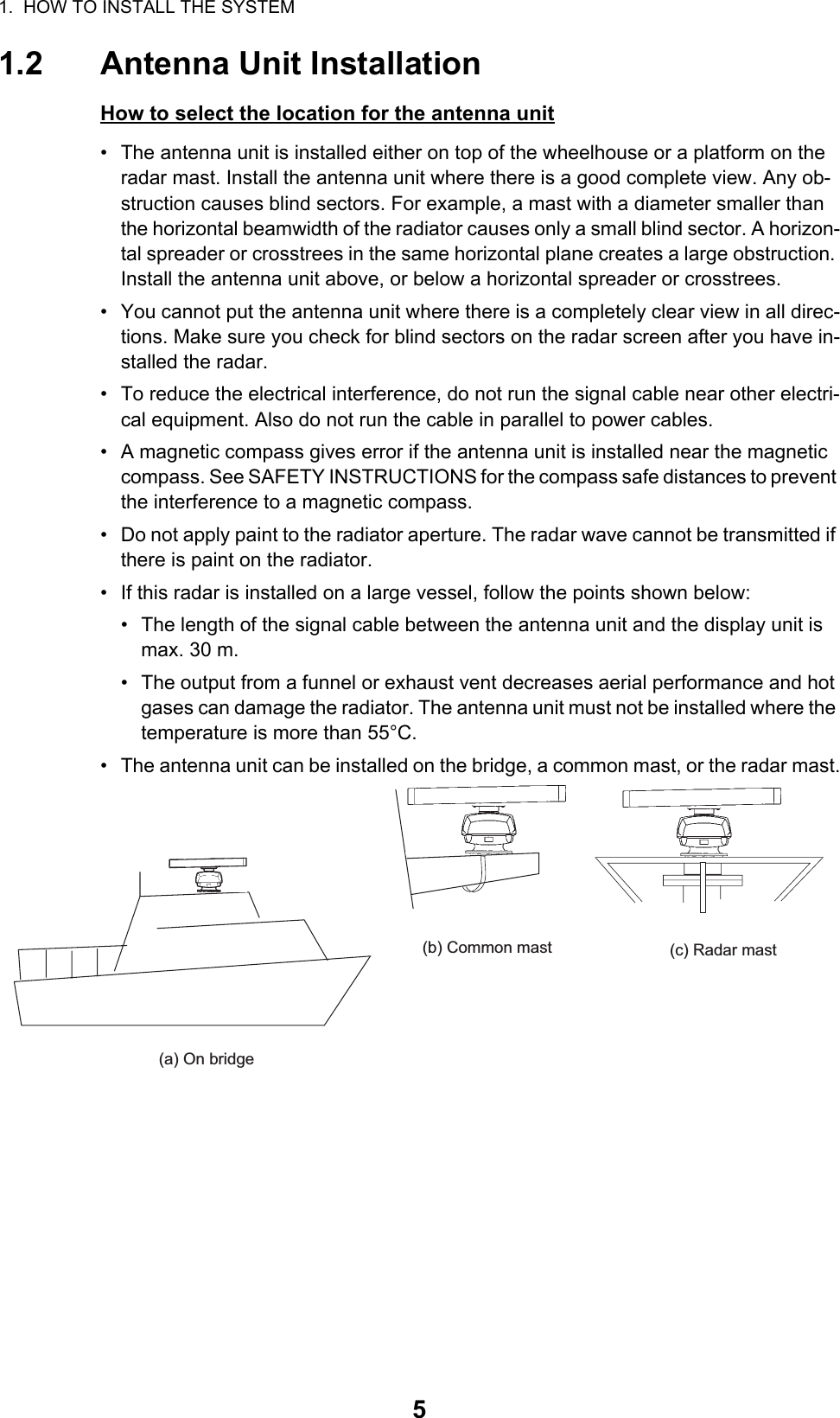 1.  HOW TO INSTALL THE SYSTEM51.2 Antenna Unit InstallationHow to select the location for the antenna unit•  The antenna unit is installed either on top of the wheelhouse or a platform on the radar mast. Install the antenna unit where there is a good complete view. Any ob-struction causes blind sectors. For example, a mast with a diameter smaller than the horizontal beamwidth of the radiator causes only a small blind sector. A horizon-tal spreader or crosstrees in the same horizontal plane creates a large obstruction. Install the antenna unit above, or below a horizontal spreader or crosstrees.•  You cannot put the antenna unit where there is a completely clear view in all direc-tions. Make sure you check for blind sectors on the radar screen after you have in-stalled the radar.•  To reduce the electrical interference, do not run the signal cable near other electri-cal equipment. Also do not run the cable in parallel to power cables.•  A magnetic compass gives error if the antenna unit is installed near the magnetic compass. See SAFETY INSTRUCTIONS for the compass safe distances to prevent the interference to a magnetic compass.•  Do not apply paint to the radiator aperture. The radar wave cannot be transmitted if there is paint on the radiator.•  If this radar is installed on a large vessel, follow the points shown below:•  The length of the signal cable between the antenna unit and the display unit is max. 30 m.•  The output from a funnel or exhaust vent decreases aerial performance and hot gases can damage the radiator. The antenna unit must not be installed where the temperature is more than 55°C.•  The antenna unit can be installed on the bridge, a common mast, or the radar mast.(a) On bridge(c) Radar mast(b) Common mast