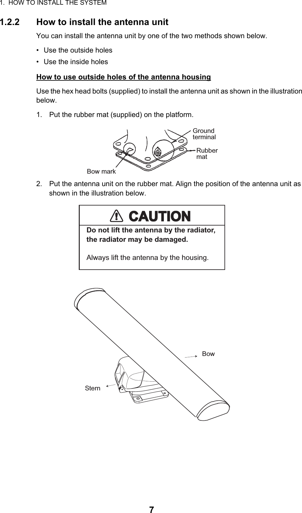 1.  HOW TO INSTALL THE SYSTEM71.2.2 How to install the antenna unitYou can install the antenna unit by one of the two methods shown below.•  Use the outside holes•  Use the inside holesHow to use outside holes of the antenna housingUse the hex head bolts (supplied) to install the antenna unit as shown in the illustration below.1. Put the rubber mat (supplied) on the platform.2. Put the antenna unit on the rubber mat. Align the position of the antenna unit as shown in the illustration below.GroundterminalRubbermatBow markSternBowCAUTIONCAUTIONDo not lift the antenna by the radiator, the radiator may be damaged.Always lift the antenna by the housing.