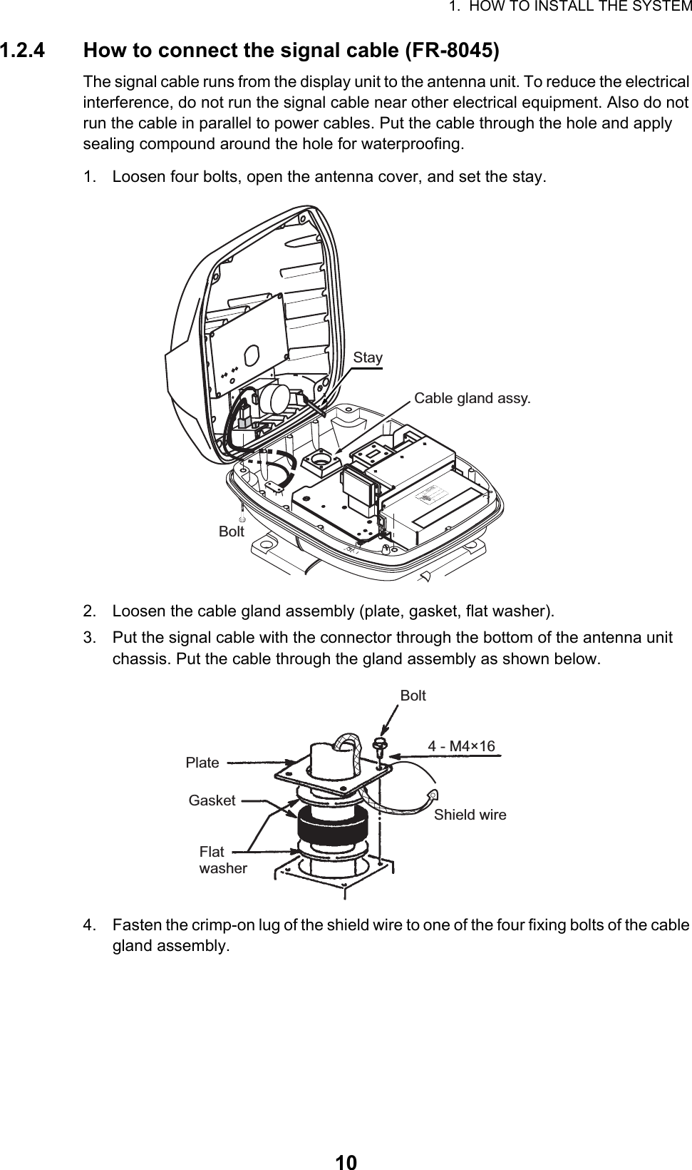 1.  HOW TO INSTALL THE SYSTEM101.2.4 How to connect the signal cable (FR-8045)The signal cable runs from the display unit to the antenna unit. To reduce the electrical interference, do not run the signal cable near other electrical equipment. Also do not run the cable in parallel to power cables. Put the cable through the hole and apply sealing compound around the hole for waterproofing.1. Loosen four bolts, open the antenna cover, and set the stay.2. Loosen the cable gland assembly (plate, gasket, flat washer).3. Put the signal cable with the connector through the bottom of the antenna unit chassis. Put the cable through the gland assembly as shown below.4. Fasten the crimp-on lug of the shield wire to one of the four fixing bolts of the cable gland assembly.StayCable gland assy.BoltPlateBolt4 - M4×16GasketFlatwasherShield wire