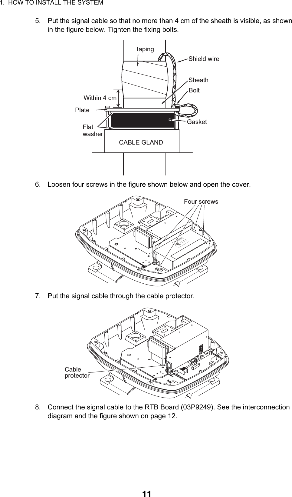 1.  HOW TO INSTALL THE SYSTEM115. Put the signal cable so that no more than 4 cm of the sheath is visible, as shown in the figure below. Tighten the fixing bolts.6. Loosen four screws in the figure shown below and open the cover.7. Put the signal cable through the cable protector.8. Connect the signal cable to the RTB Board (03P9249). See the interconnection diagram and the figure shown on page 12.SheathCABLE GLANDPlateGasketFlatwasherBoltWithin 4 cmTapingShield wireFour screwsCableprotector