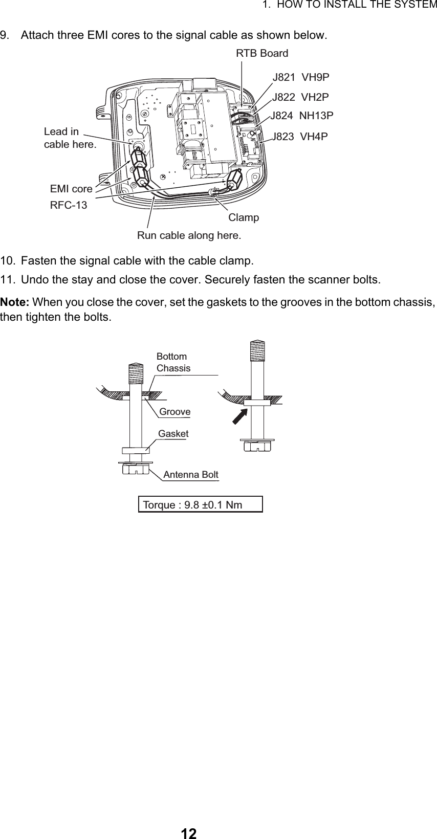 1.  HOW TO INSTALL THE SYSTEM129. Attach three EMI cores to the signal cable as shown below. 10. Fasten the signal cable with the cable clamp.11. Undo the stay and close the cover. Securely fasten the scanner bolts.Note: When you close the cover, set the gaskets to the grooves in the bottom chassis, then tighten the bolts.Run cable along here.Lead incable here.J821  VH9PRTB BoardJ824  NH13PJ823  VH4PClampJ822  VH2PEMI core RFC-13Bottom ChassisGasketGrooveAntenna BoltTorque : 9.8 ±0.1 Nm