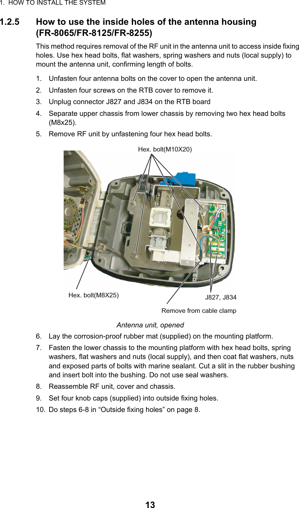 1.  HOW TO INSTALL THE SYSTEM131.2.5 How to use the inside holes of the antenna housing(FR-8065/FR-8125/FR-8255)This method requires removal of the RF unit in the antenna unit to access inside fixing holes. Use hex head bolts, flat washers, spring washers and nuts (local supply) to mount the antenna unit, confirming length of bolts.1. Unfasten four antenna bolts on the cover to open the antenna unit.2. Unfasten four screws on the RTB cover to remove it.3. Unplug connector J827 and J834 on the RTB board4. Separate upper chassis from lower chassis by removing two hex head bolts (M8x25).5. Remove RF unit by unfastening four hex head bolts.Antenna unit, opened6. Lay the corrosion-proof rubber mat (supplied) on the mounting platform.7. Fasten the lower chassis to the mounting platform with hex head bolts, spring washers, flat washers and nuts (local supply), and then coat flat washers, nuts and exposed parts of bolts with marine sealant. Cut a slit in the rubber bushing and insert bolt into the bushing. Do not use seal washers.8. Reassemble RF unit, cover and chassis.9. Set four knob caps (supplied) into outside fixing holes.10. Do steps 6-8 in “Outside fixing holes” on page 8.Hex. bolt(M10X20)Hex. bolt(M8X25) J827, J834Remove from cable clamp