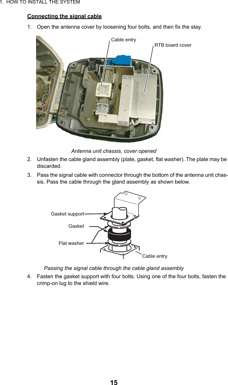 1.  HOW TO INSTALL THE SYSTEM15Connecting the signal cable1. Open the antenna cover by loosening four bolts, and then fix the stay.Antenna unit chassis, cover opened2. Unfasten the cable gland assembly (plate, gasket, flat washer). The plate may be discarded.3. Pass the signal cable with connector through the bottom of the antenna unit chas-sis. Pass the cable through the gland assembly as shown below. Passing the signal cable through the cable gland assembly4. Fasten the gasket support with four bolts. Using one of the four bolts, fasten the crimp-on lug to the shield wire.Cable entryRTB board coverGasket supportGasketFlat washerCable entry