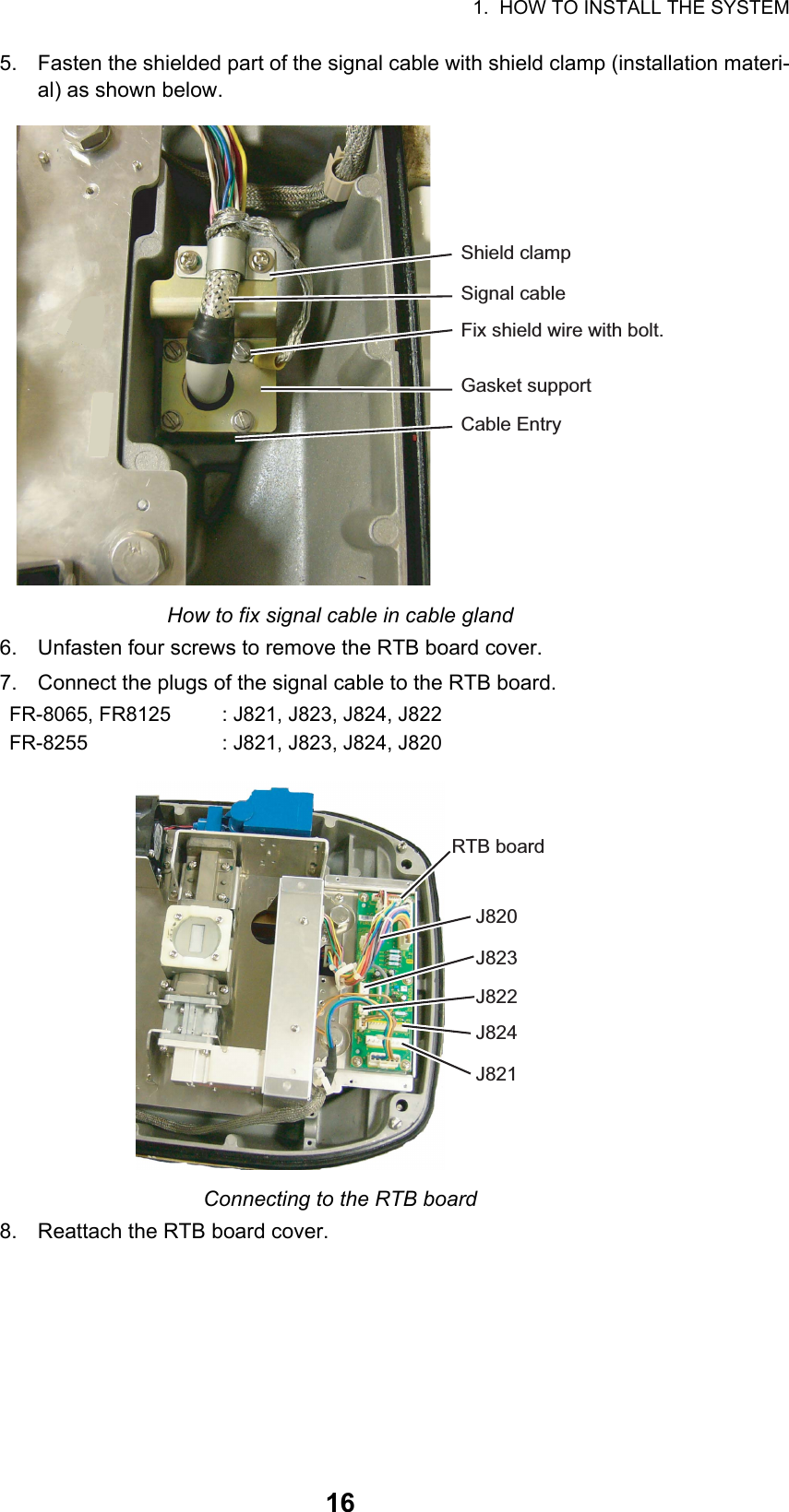 1.  HOW TO INSTALL THE SYSTEM165. Fasten the shielded part of the signal cable with shield clamp (installation materi-al) as shown below.How to fix signal cable in cable gland6. Unfasten four screws to remove the RTB board cover.7. Connect the plugs of the signal cable to the RTB board.Connecting to the RTB board8. Reattach the RTB board cover.FR-8065, FR8125 : J821, J823, J824, J822FR-8255 : J821, J823, J824, J820Shield clampSignal cableFix shield wire with bolt.Gasket supportCable EntryRTB boardJ820J823J822J824J821